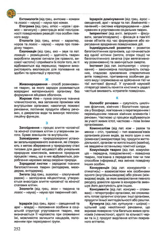 ( $ 2 ?------------------------------
Ентомологія (від грец. ентома - комахи
та логос - наука) - наука про комах.
Етограма (від грец. етос - норов і гра-
мос - записую) - реєстрація всієї послідов­
ності поведінкових реакцій і поз особин пев­
ного виду.
Етологія (від грец. етос - характер,
норов та логос - наука) - наука про пове­
дінку тварин.
Ехолокація (від грец. ехо - звук та лат.
локаціо - розміщення) - здатність тварин
виробляти звукові сигнали (як правило, ви­
сокої частоти) і сприймати їх після того, як ті
відбиваються від перешкод; тварини вико­
ристовують ехолокацію для полювання на
здобич та орієнтації у просторі.
Ж
Живонародження - спосіб розмножен­
ня тварин, за якого зародок розвивається
всередині материнського організму без
формування яйцевих оболонок.
Жирове тіло - пухка сполучна тканина
членистоногих, яка заповнює проміжки між
внутрішніми органами; накопичує поживні
речовини, поглинає продукти обміну речо­
вин, є джерелом води та виконує теплоізо­
ляційну функцію.
з
Запліднення - процес злиття чоловічої
та жіночої статевих клітин з утворенням зи­
готи. Буває зовнішнім та внутрішнім.
Заповідники - природоохоронні устано­
ви загальнодержавного значення, які створю­
ють з метою збереження у природному стані
типових для даної місцевості або унікальних
природних комплексів, вивчення природних
процесів і явищ, що в них відбуваються, роз­
роблення наукових засад охорони природи.
Зародкові листки - зародкові тканини
багатоклітинних тварин (ектодерма, мезо­
дерма, ентодерма).
Зигота (від грец. зиготос - сполучений
разом) - запліднена яйцеклітина; утворю­
ється внаслідок злиття чоловічої та жіночої
статевих клітин.
Зоологія (від грец. зоон - тварина та
логос - наука) - наука про тваринний світ.
І
Ієрархія (від грец. Ієрос - священний та
архі - влада) - положення особини в соці­
альній структурі угруповання тварин, яке
визначається її черговістю при споживанні
їжі, можливістю залишити нащадків, поло­
женням при пересуванні групи.
Ієрархія домінування (від грец. ієрос -
священний, архі- влада та лат. домінантіс -
панівний) - система «підпорядкування - домі­
нування» в угрупованнях соціальних тварин.
Імпринтинг (від англ. імпринт - фіксу­
вати, запам’ятовувати) - фіксація в пам'яті
ознак об’єктів під час формування або ко­
регування вроджених поведінкових дій.
Індивідуальний розвиток - розвиток
багатоклітинних організмів, що починається
від однієї клітини (зиготи, спори тощо) чи
багатоклітинного зачатка (при вегетативно­
му розмноженні) та закінчується смертю.
Інстинкт (від лат. інстинктус - спону­
кання) - закономірна послідовність склад­
них, спадково зумовлених стереотипних
актів поведінки, притаманна особинам да­
ного виду і спрямована на здійснення тієї чи
тієї життєвої функції. У сучасній науковій
літературі замість поняття «інстинкт» дедалі
частіше вживають «стратегія поведінки».
К
Колообіг речовин - сукупність цикліч­
них фізичних, хімічних і біологічних проце­
сів у біосфері, пов’язаних з перетворенням і
переміщенням певних хімічних елементів і
речовин. Частково ці процеси відбуваються
за участі живих істот, частково - поза їхніми
організмами.
Коменсалізм (від лат. ком - разом та
менса - стіл, трапеза) - тип взаємозв’язків
організмів різних видів, за якого один з них
(коменсап) використовує їжу, продукти життє­
діяльності, організм чи житло іншого (хазяїна),
не завдаючи останньому помітної шкоди.
Комунікація тварин (від лат. комуніка­
цій - передача, повідомлення) - поведінка
тварин, пов’язана з передачею тим чи тим
способом інформації, яка змінює поведінку
інших особин.
Конкуренція (від лат. конкурентіа -
стикатись) - взаємозв'язки між особинами
одного (внутрішньовидова) або різних (між­
видова) видів, за яких використання певного
ресурсу довкілля одним із конкурентів змен­
шує його доступність для інших.
Консументи (від лат. консумо - спожи­
ваю) - гетеротрофні організми, які спожива­
ють готові органічні сполуки: інші організми,
продукти їхньої життєдіяльності або рештки.
Кутикула (від лат. кутикула - шкірка) -
щільний шар неклітинної речовини, що
вкриває поверхню тіла багатьохживих орга­
нізмів (членистоногі, круглі та кільчасті чер­
ви та ін.); продукт виділення клітин покрив­
ного епітелію.
252
 