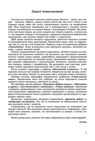 Дорогі семикласники!
Сьогодні ви починаєте вивчати новий розділ біології - науку про тва­
рин - зоологію. Мабуть, важко уявити життя без цих істот: хтось із вас
утримує вдома собак або котів, декоративних пташок чи акваріумних
риб. Наш підручник ознайомить вас з різноманітним і цікавим світом
тварин, що мешкають на планеті Земля, і насамперед в Україні. Ви дізна­
єтеся про види тварин, від яких людина має чималу користь, а також про
ті, що завдають шкоди її господарству, переносять збудників небезпечних
захворювань, про зв’язки тварин між собою і з довкіллям.
Щоб краще засвоїти матеріал підручника, навчіться виділяти головне
й підтверджувати його прикладами. Прочитайте назву теми та інформа­
цію про те, що ви в ній дізнаєтеся. Зверніть увагу на запитання рубрики
«Пригадайте». Вони допоможуть вам пригадати матеріал, вивчений ра­
ніше, і краще засвоїти новий.
Уважно роздивляйтеся малюнки підручника, читайте підписи до них,
знаходьте всі позначені елементи. До малюнків, що ілюструють різнома­
нітність певної групи тварин, намагайтеся продовжити запропонований
перелік, орієнтуючися на власний досвід. Доповнюйте матеріал парагра­
фів цікавою інформацією з енциклопедій, Інтернету, науково-популяр-
них книжок, передач і відеофільмів. Це розширить ваш кругозір, допо­
може глибше зрозуміти навколишній світ і своє місце в ньому.
Після кожного параграфа є рубрика «Біологічний словничок». У ній
виділено нові для вас терміни й поняття. Зверніться до них ще раз, повто­
ріть їхнє значення. Надалі це допоможе вам у вивченні нового матеріалу.
Основна частина параграфів завершується рубрикою «Узагальнення
знань». Прочитавши текст цієї рубрики, ви легко пригадаєте ключові
моменти нового матеріалу, вивченого на уроці.
Не оминайте увагою рубрики «Перевірте здобуті знання», «Обговоріть
у групах», «Для допитливих і кмітливих», «Творче завдання». Запитання
і завдання, запропоновані в них, допоможуть розвинути вміння користува­
тися додатковою інформацією, навички працювати в групах, зіставляти
факти й висловлювати власні судження, знаходити закономірності у при­
родних явищах тощо.
Засвоєнню теоретичного матеріалу сприятимуть практичні роботи та
лабораторні дослідження. Під час їх виконання ви набуватимете важли­
вих наукових умінь і навичок.
Сподіваємося, що за допомогою цього підручника ви поповните свої
знання з біології. Він допоможе краще зорієнтуватися в інформації, отри­
маній поза школою, підкаже, як застосовувати ці знання у своєму по­
дальшому житті.
Отже, успіху вам у навчанні та нових відкриттів у світі живої природи!
Автори
З
 