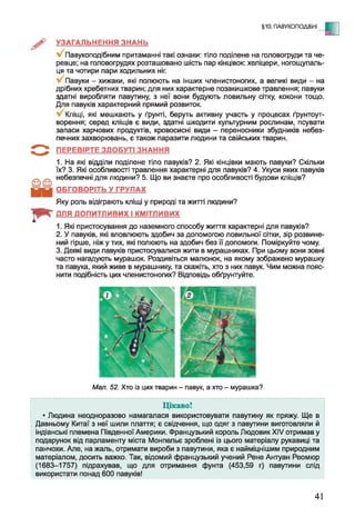 §10. ПАВУКОПОДІБНІ
- С
УЗАГАЛЬНЕННЯ ЗНАНЬ
Павукоподібним притаманні такі ознаки: тіло поділене на головогруди та че­
ревце; на головогрудях розташовано шість пар кінцівок: хеліцери, ногощупаль-
ця та чотири пари ходильних ніг.
Павуки - хижаки, які полюють на інших членистоногих, а великі види - на
дрібних хребетних тварин; для них характерне позакишкове травлення; павуки
здатні виробляти павутину, з неї вони будують ловильну сітку, кокони тощо.
Для павуків характерний прямий розвиток.
Кліщі, які мешкають у ґрунті, беруть активну участь у процесах ґрунтоут­
ворення; серед кліщів є види, здатні шкодити культурним рослинам, псувати
запаси харчових продуктів, кровосисні види - переносники збудників небез­
печних захворювань, є також паразити людини та свійських тварин.
ПЕРЕВІРТЕ ЗДОБУТІ ЗНАННЯ
1. На які відділи поділене тіло павуків? 2. Які кінцівки мають павуки? Скільки
їх? 3. Які особливості травлення характерні для павуків? 4. Укуси яких павуків
небезпечні для людини? 5. Що ви знаєте про особливості будови кліщів?
ОБГОВОРІТЬ У ГРУПАХ
Яку роль відіграють кліщі у природі та житті людини?
ДЛЯ ДОПИТЛИВИХ І КМІТЛИВИХ
1. Які пристосування до наземного способу життя характерні для павуків?
2. У павуків, які вловлюють здобич за допомогою ловильної сітки, зір розвине­
ний гірше, ніж у тих, які полюють на здобич без її допомоги. Поміркуйте чому.
3. Деякі види павуків пристосувалися жити в мурашниках. При цьому вони зовні
часто нагадують мурашок. Роздивіться малюнок, на якому зображено мурашку
та павука, який живе в мурашнику, та скажіть, хто з них павук. Чим можна пояс­
нити подібність цих членистоногих? Відповідь обґрунтуйте.
Мал. 52. Хто із цих тварин - павук, а хто - мурашка?
Цікаво!
• Людина неодноразово намагалася використовувати павутину як пряжу. Ще в
Давньому Китаї з неї шили плаття; є свідчення, що одяг з павутини виготовляли й
індіанські племена Південної Америки. Французький король Людовик XIV отримав у
подарунок від парламенту міста Монпепьє зроблені із цього матеріалу рукавиці та
панчохи. Але, на жаль, отримати вироби з павутини, яка є найміцнішим природним
матеріалом, досить важко. Так, відомий французький учений Рене Антуан Реомюр
(1683-1757) підрахував, що для отримання фунта (453,59 г) павутини слід
використати понад 600 павуків!
41
 