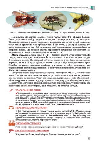 §15. ПАРАЗИТИЧНІ ТА КРОВОСИСНІ ЧЛЕНИСТОНОГІ
- Е
Мал. 91. Кровосисні та паразитичні двокрилі: 1 - ґедзь; 2 - муха-жигалка осіння; 3 - овід
На відміну від укусів комарів укуси ґедзів (мал. 91, 1) дуже болючі.
Вони розрізають шкіру людини та тварин і злизують кров, що виступає.
Зі слиною комахи в ранку надходить речовина, що не дає крові зсідатися,
тому ранка тривалий час кровоточить. Крім того, у ранку зі слиною ко­
махи потрапляють отруйні речовини, які спричиняють почервоніння та
набряки шкіри. Ці комахи здатні переносити збудників небезпечних за­
хворювань, а також личинок деяких гельмінтів.
Мухи-жигалки осінні (мал. 91, 2) - близькі родичі мухи кімнатної. Як
і ґедзі, вони поширені повсюдно. їхня чисельність зростає восени, звідки
й походить назва. На верхівці хоботка жигалок є особливі хітиновмісні
вирости, якими ці мухи зрізають верхній шар шкіри й споживають кров.
Подібно до ґедзів, жигалки виділяють у ранку отруйні речовини, які
спричиняють сильне подразнення. Вони також переносять збудників не­
безпечних захворювань.
Відчутної шкоди тваринництву завдають оводи, (мал. 91, 3). Дорослі оводи
взагалі не живляться, вони живуть за рахунок запасів поживних речовин,
накопичених личинкою. Тому час існування дорослих оводів обмежений і
після парування самки відразу шукають тварину для відкладання яєць.
Паразитичні личинки оводів розвиваються під шкірою, у кишечнику або
носоглотці свійських тварин, чим завдають їм великої шкоди.
^ УЗАГАЛЬНЕННЯ ЗНАНЬ
V Паразитичні та кровосисні види трапляються серед різних груп членистоно­
гих: ракоподібних, павукоподібних, комах. Рачки коропоїди живляться кров'ю
риб, завдаючи шкоди рибному господарству. Серед павукоподібних паразитич­
ні та кровосисні види - це, зокрема, іксодові кліщі, коростяний свербун, залоз-
ниця вугрова та ін. Найпоширеніші кровосисні та паразитичні види комах - воші,
блохи, кровосисні комарі та мокреці, ґедзі, мухи-жигалки та ін.
ПЕРЕВІРТЕ ЗДОБУТІ ЗНАННЯ
1. Які пристосування до паразитування мають коропоїди? 2. Збудника якого
небезпечного захворювання переносять кровосисні кліщі? 3. Які хвороби шкі­
ри людини спричиняють кліщі? 4. Чим небезпечні воші? 5. Яку небезпеку для
здоров'я становлять кровосисні комарі і мокреці? 6. Збудників яких небезпеч­
них захворювань можуть переносити блохи?
ОБГОВОРІТЬ У ГРУПАХ
Які є заходи профілактики укусів кровосисних комах і павукоподібних?
ДЛЯ ДОПИТЛИВИХ І КМІТЛИВИХ
Чому воші та блохи, на відміну від більшості комах, не мають крил?
І* *
65
 