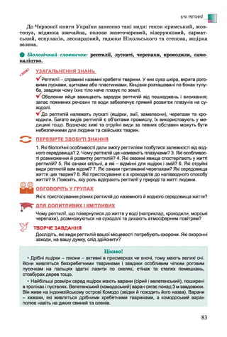 §19. РЕПТИЛІЇ
- С
До Червоної книги України занесено такі види: гекон кримський, жов­
топуз, мідянка звичайна, полози жовточеревий, візерунковий, сармат­
ський, ескулапів, леопардовий, гадюки Нікольського та степова, ящірка
зелена.
Ф Біологічний словничок: рептилії, лускаті, черепахи, крокодили, само-
каліцтво.
^ УЗАГАЛЬНЕННЯ ЗНАНЬ
Рептилії - справжні наземні хребетні тварини. У них суха шкіра, вкрита рого­
вими лусками, щитками або пластинками. Кінцівки розташовані по боках тулу­
ба, завдяки чому їхнє тіло наче плазує по землі.
у/ Оболонки яйця захищають зародок рептилій від пошкоджень і висихання;
запас поживних речовин та води забезпечує прямий розвиток плазунів на су­
ходолі.
У 'д о рептилій належать лускаті (ящірки, змії, хамелеони), черепахи та кро­
кодили. Багато видів рептилій є об’єктами промислу, їх використовують у ме­
дицині тощо. Водночас хижі та отруйні види за певних обставин можуть бути
небезпечними для людини та свійських тварин.
ПЕРЕВІРТЕ ЗДОБУТІ ЗНАННЯ
1. Які біологічні особливості дали змогу рептиліям позбутися залежності від вод­
ного середовища? 2. Чому рептилій ще називають плазунами? 3. Які особливос­
ті розмноження й розвитку рептилій? 4. Які сезонні явища спостерігають у житті
рептилій? 5. Які ознаки спільні, а які - відмінні для ящірок і змій? 6. Які отруйні
види рептилій вам відомі? 7. Які ознаки притаманні черепахам? Які середовища
життя цих тварин? 8. Які пристосування є в крокодилів до напівводного способу
життя? 9. Поясніть, яку роль відіграють рептилії у природі та житті людини.
ОБГОВОРІТЬ У ГРУПАХ
Які є пристосування різних рептилій до наземного й водного середовища життя?
ДЛЯ ДОПИТЛИВИХ І КМІТЛИВИХ
Чому рептилії, що повернулися до життя у воді (наприклад, крокодили, морські
черепахи), розмножуються на суходолі та дихають атмосферним повітрям?
ТВОРЧЕ ЗАВДАННЯ
Дослідіть, які види рептилій вашої місцевості потребують охорони. Які охоронні
заходи, на вашу думку, слід здійснити?
Цікаво!
* Дрібні ящірки - гекони - активні в присмерках чи вночі, тому мають великі очі.
Вони живляться безхребетними тваринами і завдяки особливим чіпким роговим
лусочкам на пальцях здатні лазити по скелях, стінах та стелях помешкань,
стовбурах дерев тощо.
• Найбільші розміри серед ящірок мають варани (сірий і велетенський), поширені
в тропіках і пустелях. Велетенський (комодоський) варан сягає понад 3 м завдовжки.
Він живе на індонезійському острові Комодо (звідки й походить його назва). Варани
- хижаки, які живляться дрібними хребетними тваринами, а комодоський варан
полює навіть на диких свиней та оленів.
83
 