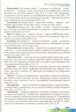 Біологічний тлумачний словник
Ендосимбіоз (від грецьк. endon —усередині та symbiosis — суміс­
не життя) — існування одних організмів (ендосимбіонтів) в іншому
(хазяїні), яке дає йому користь (див.: § З, п. 4; рис. 3.4). Наприклад,
у коралових поліпах живуть ендосимбіотичні водорості (див. § 7, п. З),
а в спеціальному відділі шлунка рогатої худоби —бактерії, за участю
яких перетравлюється корм (див. § 33, п. 2).
Ентодерма (від грецьк. entos —усередині та derma —шкіра) —вну­
трішній зародковий листок (див.: § 8, п. 1; § 46, п. 1;рис. 46.1).
Епітелій (від грецьк. ері —над і thele —сосок) —тканина, що вкри­
ває тіло й вистилає його порожнини. Складається з одного чи кількох
шарів клітин (див. § 3, п. 2).
Ера (від латин, аега —вихідне число) —один із найбільших відріз­
ків часу в геологічній історії Землі, певний етап її розвитку. Ери поді­
ляються на періоди (див. § 62, п. 1).
Еукаріоти (від грецьк. еи —■повністю й karyon —ядро) —організми,
клітини яких містять сформовані ядра. Виникли з прокаріотів шляхом
ендосимбіозу (див.: § 3, п. 4;рис. 3.4).
Ехолокація (від грецьк. echo —відголосок та латин, locatio —роз­
міщення) —спосіб орієнтування шляхом сприйняття відбитої оточую­
чими предметами луни від певних звуків. Властивий кажанам, зубатим
китам та ін. (див. § ЗО, п. 5).
Життєвий цикл —сукупність усіх стадій розвитку організму до до­
сягнення ним зрілості й набуття здатності давати потомство. Може
бути простим (прямий розвиток) або складним, із перетворенням або
чергуванням поколінь (див. § 7, п. 1).
Заказник — охоронна природна територія, утворена для охорони
окремих видів або інших природних компонентів: вод, ґрунтів, лісів
тощо. Діяльність людини тут обмежена, але повністю не заборонена
(див. § 61, п. 2).
Залози —органи, що виробляють і виділяють спеціальні речовини,
або статеві клітини (статеві залози). Розрізняють залози зовнішньої
(шкірні, слинні, молочні й ін.) та внутрішньої (ендокринні) секреції
(див. § 2, п. 2).
Запліднення —злиття чоловічої (сперматозоїд) та жіночої (яйце­
клітина) гамет з утворенням зиготи, яка дає початок новому організму
(див. § 6, п. 3; § 45, п. З).
Заповідник —охоронна природна територія, утворена для вивчен­
ня природних процесів. У природних заповідниках людина не втруча­
ється в ці процеси, дозволена тільки наукова діяльність. У біосферних
заповідниках вивчаються зміни екосистем під упливом людини. Зміни
на ділянках, де дозволені деякі види господарської діяльності, порів­
нюються зі змінами на заповідних ділянках (див. § 61, п. 2).
261
 