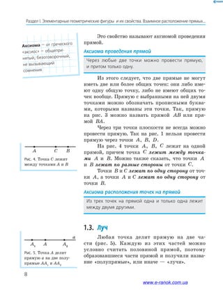 8
Раздел﻿І.﻿Элементарные﻿геометрические﻿фигуры﻿﻿и﻿их﻿свойства.﻿Взаимное﻿расположение﻿прямых...
Рис. 5. Точка A делит
прямую a на две полу-
прямые AA1
и AA2
A1
A2
A
a
Это свойство называют аксиомой проведения
прямой.
Аксиома проведения прямой
Через﻿ любые﻿ две﻿ точки﻿ можно﻿ провести﻿ прямую,﻿
и﻿притом﻿только﻿одну.
Из этого следует, что две прямые не могут
иметь две или более общих точек: они либо име-
ют одну общую точку, либо не имеют общих то-
чек вообще. Прямую с выбранными на ней двумя
точками можно обозначать прописными буква-
ми, которыми названы эти точки. Так, прямую
на рис. 3 можно назвать прямой AB или пря-
мой BA.
Через три точки плоскости не всегда можно
провести прямую. Так на рис. 1 нельзя провести
прямую через точки A, B, D.
На рис. 4 точки A, B, C лежат на одной
прямой, причем точка C лежит между точка-
ми A и B. Можно также сказать, что точки A
и B лежат по разные стороны от точки C.
Точки B и С лежат по одну сторону от точ-
ки A, а точки A и С лежат по одну сторону от
точки B.
Аксиома расположения точек на прямой
Из﻿ трех﻿ точек﻿ на﻿ прямой﻿ одна﻿ и﻿ только﻿ одна﻿ лежит﻿
между﻿двумя﻿другими.
1.3. Луч
Любая точка делит прямую на две ча-
сти (рис. 5). Каждую из этих частей можно
условно считать половиной прямой, поэтому
образовавшиеся части прямой и получили назва-
ние «полупрямые», или иначе — «лучи».
Рис. 4. Точка C лежит
между точками A и B
A BC
Аксиома﻿—﻿от﻿греческого﻿
«аксиос»﻿—﻿общепри-
нятый,﻿безоговорочный,﻿
не вызывающий﻿
сомнения
www.e-ranok.com.ua
 