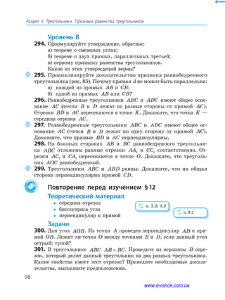 98
Раздел﻿ IІ.﻿ Треугольники.﻿ Признаки﻿ равенства﻿ треугольников
Уровень В
294. Сформулируйте утверждение, обратное:
а) теореме о смежных углах;
б) теореме о двух прямых, параллельных третьей;
в) первому признаку равенства треугольников.
Какие из этих утверждений верны?
295. Проанализируйте доказательство признака равнобедренного
треугольника (рис. 85). Почему прямая d не может быть параллельна:
а) каждой из прямых AB и CB;
б) одной из прямых AB или CB?
296. Равнобедренные треугольники ABC и ADC имеют общее осно-
вание AC (точки B и D лежат по разные стороны от прямой AC).
Отрезки BD и AC пересекаются в точке K. Докажите, что точка K —
середина отрезка AC.
297. Равнобедренные треугольники ABC и ADC имеют общее ос-
нование AC (точки B и D лежат по одну сторону от прямой AC).
Докажите, что прямые BD и AC перпендикулярны.
298. На боковых сторонах AB и BC равнобедренного треугольни-
ка ABC отложены равные отрезки AA1 и CC1 соответственно. От-
резки AC1 и CA1 пересекаются в точке O. Докажите, что треуголь-
ник AOC равнобедренный.
299. Треугольники ABC и ABD равны. Докажите, что их общая
сторона перпендикулярна прямой CD.
Повторение перед изучением §12
теоретический материал
y середина отрезка
y биссектриса угла
y перпендикуляр к прямой
задачи
300. Дан угол AOB. Из точки A проведен перпендикуляр AD к пря-
мой OB. Лежит ли точка O между точками B и D, если данный угол
острый; тупой?
301. В треугольнике ABC AB BC= . Проведите из вершины B отре-
зок, который делит данный треугольник на два равных треугольника.
Какие свойства имеет этот отрезок? Приведите необходимые доказа-
тельства, выскажите предположения.
п. 2.2; 3.2
п.9.2
www.e-ranok.com.ua
 