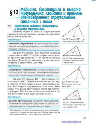 99
Рис. 95. Отрезок ВМ — ме-
диана треугольника АВС
A
B
CM
Медиана, биссектриса и высота
треугольника. Свойства и признаки
равнобедренного треугольника,
связанные с ними
§ 12
Рис. 96. Три медианы тре-
угольника пересекаются
в одной точке
Рис. 97. Отрезок BL —
биссектриса треуголь-
ника ABC
Рис. 98. Три биссектрисы
треугольника пересекают-
ся в одной точке
A
B
CL
12.1. Определение медианы, биссектрисы
и высоты треугольника
Помимо сторон и углов, с треугольником
связано несколько важных элементов, имеющих
специальные названия.
Определение
Медианой треугольника﻿называется﻿отрезок,﻿соеди-
няющий﻿ вершину﻿ треугольника﻿ с﻿ серединой﻿ противо-
лежащей﻿стороны.
На рис. 95 отрезок BM является медианой
треугольника ABC. В любом треугольнике мож-
но провести три медианы — по одной из каждой
вершины. Далее будет доказано, что все они пере-
секаются в одной точке (рис. 96)1
.
Определение
Биссектрисой треугольника﻿называется﻿отрезок﻿бис-
сектрисы﻿ угла﻿ треугольника,﻿ соединяющий﻿ вершину﻿
этого﻿угла﻿с﻿точкой﻿на﻿противолежащей﻿стороне.
На рис. 97 отрезок BL — биссектриса тре-
угольника ABC. Обратим внимание на то, что,
в отличие от биссектрисы угла, являющейся лу-
чом, биссектриса треугольника — отрезок. Оче-
видно, что любой треугольник имеет три биссек-
трисы (рис. 98). Все они также пересекаются в од-
ной точке (этот факт будет доказан далее).
Определение
Высотой треугольника﻿ называется﻿ перпендикуляр,﻿
проведенный﻿из﻿вершины﻿треугольника﻿к﻿прямой,﻿ко-
торая﻿содержит﻿его﻿противолежащую﻿сторону.
1
Подчеркнем, что здесь и далее, приводя утверждения, ко-
торые будут доказаны позднее, мы не будем ссылаться на
них до того момента, когда они будут доказаны.
www.e-ranok.com.ua
 