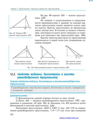 100
Раздел﻿ IІ.﻿ Треугольники.﻿ Признаки﻿ равенства﻿ треугольников
Рис. 99. Отрезок ВН —
высота треугольника АВС
A
B
CH
На рис. 99 отрезок BH — высота треуголь-
ника ABC.
По теореме о существовании и единствен-
ности перпендикуляра к прямой, из каждой вер-
шины треугольника можно провести только одну
его высоту. Высоты треугольника не обязательно
лежат внутри него. В отличие от медиан и биссек-
трис, некоторые из высот могут совпадать со сторо-
нами или проходить вне треугольника (рис. 100).
Высоты треугольника (или их продолжения)
пересекаются в одной точке (это утверждение до-
кажем позднее).
Три высоты лежат
внутри треугольника
Две высоты совпадают со
сторонами треугольника
Две высоты лежат
вне треугольника
Рис. 100. Расположение высот в треугольнике ABC
A
B
C A
B
C A
B
C
12.2. Свойство медианы, биссектрисы и высоты
равнобедренного треугольника
Теорема (свойство медианы, биссектрисы и высоты равнобедренного
треугольника)
В﻿ равнобедренном﻿ треугольнике﻿ медиана,﻿ биссектриса﻿ и﻿ высота,﻿ проведенные﻿
к основанию,﻿совпадают.
Доказательство
 Доказательство данной теоремы состоит из трех частей.
1) Пусть BD — медиана равнобедренного треугольника ABC, про-
веденная к основанию AC (рис. 101, а). Докажем, что BD является также
биссектрисой и высотой треугольника ABC.
Рассмотрим треугольники ABD и CBD. У них AB CB= по опреде-
лению равнобедренного треугольника, ∠ = ∠A C как углы при основании
www.e-ranok.com.ua
 