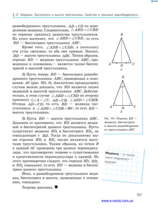 101
§﻿ 12.﻿ медиана,﻿ биссектриса﻿ и﻿ высота﻿ треугольника.﻿ Свойства﻿ и﻿ признаки﻿ равнобедренного...
Рис. 101. Отрезок BD —
медиана, биссектриса
и высота равнобедренно-
го треугольника ABC
CDA
B
CDA
B
равнобедренного треугольника, AD CD= по опре-
делению медианы. Следовательно, ABD CBD=
по первому признаку равенства треугольников.
Из этого вытекает, что ∠ = ∠ABD CBD, то есть
BD — биссектриса треугольника ABC.
Кроме того, ∠ = ∠ADB CDB, а поскольку
эти углы смежные, то оба они прямые. Значит,
BD — высота треугольника ABC. Таким образом,
отрезок BD — медиана треугольника ABC, про-
веденная к основанию,— является также биссек-
трисой и высотой треугольника.
2) Пусть теперь BD — биссектриса равнобе-
дренного треугольника ABC, проведенная к осно-
ванию AC (рис. 101, б). Аналогично предыдущему
случаю можно доказать, что BD является также
медианой и высотой треугольника ABC. Действи-
тельно, в этом случае ABD CBD= по второму
признаку (∠ = ∠A C, AB CB= , ∠ = ∠ABD CBD).
Отсюда AD CD= , то есть BD — медиана тре-
угольника, и ∠ = ∠ = °ADB CDB 90 , то есть BD —
высота треугольника.
3) Пусть BD — высота треугольника ABC.
Докажем от противного, что BD является медиа-
ной и биссектрисой данного треугольника. Пусть
существуют медиана BD1 и биссектриса BD2, не
совпадающие с BD. Тогда по доказанному вы-
ше отрезки BD1 и BD2 также являются высо-
тами треугольника. Таким образом, из точки B
к прямой АС проведены три разных перпендику-
ляра, что противоречит теореме о существовании
и единственности перпендикуляра к прямой. Из
этого противоречия следует, что отрезки BD, BD1
и BD2 совпадают, то есть BD — медиана и биссек-
триса данного треугольника.
Итак, в равнобедренном треугольнике меди-
ана, биссектриса и высота, проведенные к основа-
нию, совпадают.
Теорема доказана. 
а
б
Медиана﻿—﻿от﻿латин-
ского﻿«медианус»﻿—﻿
средний
www.e-ranok.com.ua
 