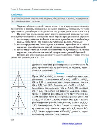 102
Раздел IІ. Треугольники. Признаки равенства треугольников
Рис. 102
CMA
B
C1M1A1
B1
Следствие
В равностороннем треугольнике медиана, биссектриса и высота, проведенные
из одной вершины, совпадают.
Теорема, обратная данной, также верна: если в треугольнике медиана,
биссектриса и высота, проведенные из одной вершины, совпадают, то такой
треугольник равнобедренный (докажите это утверждение самостоятельно).
На практике для решения задач вместо доказанной теоремы часто ис­
пользуют утверждение о совпадении лишь двух из трех указанных отрезков:
1) если в треугольнике медиана и высота, проведенные из одной вер-
шины, совпадают, то такой треугольник равнобедренный;
2) если в треугольнике биссектриса и высота, проведенные из одной
вершины, совпадают, то такой треугольник равнобедренный;
3) если в треугольнике медиана и биссектриса, проведенные из одной
вершины, совпадают, то такой треугольник равнобедренный.
Первые два утверждения докажите самостоятельно. Третье утверж­
дение мы рассмотрим в п. 12.3.
Задача
Докажите равенство равнобедренных треугольников по
углу, противолежащему основанию, и медиане, прове-
денной к основанию.
Решение
Пусть ABC и A1
B1
C1
— данные равнобедренные тре-
угольники с основаниями AC и A1
C1
, ∠ = ∠ABC A B C1 1 1ABC = ∠ = ∠ABC A B C1 1A1
B1
C1
,
BM и B1
M1
— медианы этих треугольников, причем
BM = B1
M1
(рис. 102). Докажем, что ABC A B C= 1 1 1ABC = ABC A B C= 1 1 1A1
B1
C1
.
Рассмотрим треугольники ABM и A1
B1
M1
. По условию
BM = B1
M1
. Поскольку по свойству медианы, биссек-
трисы и высоты равнобедренного треугольника BM
и B1
M1
являются также биссектрисами равных углов ABC
и A1
B1
C1
, то ∠ = ∠ABC A B C1 1 1ABM = ∠ = ∠ABC A B C1 1 1A1
B1
M1
; отрезки BM и B1
M1
— высоты
равнобедренных треугольников, поэтому ∠ = ∠ABC A B C1 1 1ABM= ∠ = ∠ABC A B C1 1 1A1
B1
M1
=
= 90°. Таким образом, ABC A B C= 1 1 1ABM = ABC A B C= 1 1 1A1
B1
M1
по второму призна-
ку равенства треугольников, откуда AB = A1
B1
, тогда и BC =
= B1
C1
. Значит, треугольники ABC и A1
B1
C1
равны по перво-
му признаку равенства треугольников.
CMA
B
C1M1A1
B1
www.e-ranok.com.ua
 