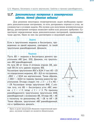 103
§ 12. Медиана, биссектриса и высота треугольника. Свойства и признаки равнобедренного...
Рис. 103
CDA
B1
B
12.3*. Дополнительные построения в геометрических
задачах. Метод удвоения медианы1
Для решения некоторых геометрических задач необходимо прово­
дить дополнительные построения, то есть достраивать отрезки и углы, не
упомянутые в условии задачи. Это нужно для получения вспомогательных
фигур, рассмотрение которых позволяет найти или доказать требуемое. Су­
ществуют определенные виды дополнительных построений, применяемые
чаще других. Один из них мы рассмотрим в следующей задаче.
1
Здесь и далее звездочкой обозначен теоретический мате­
риал, изучение которого не является обязательным.
Задача
Если в треугольнике медиана и биссектриса, про-
веденные из одной вершины, совпадают, то такой
треугольник равнобедренный. Докажите.
Решение
Пусть BD — медиана и биссектриса данного тре-
угольника ABC (рис. 103). Докажем, что треуголь-
ник ABC равнобедренный.
На луче BD от точки D отложим отрезок DB1
, рав-
ный BD (то есть удвоим медиану BD).
Рассмотрим треугольники BDC и B1
DA. У них AD = CD
по определению медианы, BD = B1
D по построению,
∠ = ∠BDC B DA1BDC = ∠ = ∠BDC B DA1B1
DA как вертикальные. Таким образом,
BDC B DA= 1BDC = BDC B DA= 1B1
DA по первому признаку равенства тре-
угольников. Отсюда следует, что ∠ = ∠BDC B DA13 = ∠ = ∠BDC B DA12 и AB1
=
= CB. Рассмотрим теперь треугольник BAB1
. С уче-
том того, что BD — биссектриса угла ABC, име-
ем ∠ = ∠BDC B DA11 = ∠ = ∠BDC B DA12, тогда ∠ = ∠BDC B DA11 = ∠ = ∠BDC B DA13. По признаку
равнобедренного треугольника треугольник BAB1
равнобедренный с основанием BB1
. Отсюда AB1
= AB,
а поскольку по доказанному AB1
= CB, то AB = CB.
Таким образом, треугольник ABC равнобедренный,
что и требовалось доказать.
1 2
3
www.e-ranok.com.ua
 