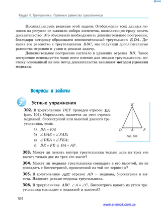 104
Раздел IІ. Треугольники. Признаки равенства треугольников
Рис. 104
FAD
E
Проанализируем решение этой задачи. Отображение всех данных ус­
ловия на рисунке не выявило набора элементов, позволяющих сразу начать
доказательство. Это обусловило необходимость дополнительного построения,
благодаря которому образовался вспомогательный треугольник B DA1 . До­
казав его равенство с треугольником BDC, мы получили дополнительные
равенства отрезков и углов и решили задачу.
Дополнительное построение состояло в удвоении отрезка BD. Такое
построение используется чаще всего именно для медиан треугольников, по­
этому основанный на нем метод доказательства называют методом удвоения
медианы.
303. Может ли лежать внутри треугольника только одна из трех его
высот; только две из трех его высот?
304. Может ли медиана треугольника совпадать с его высотой, но не
совпадать с биссектрисой, проведенной из той же вершины?
305. В треугольнике ABC отрезок AD — медиана, биссектриса и вы­
сота. Назовите равные стороны треугольника.
306. В треугольнике ABC ∠ = ∠A C. Биссектриса какого из углов тре­
угольника совпадает с медианой и высотой?
Вопросы и задачи
устные упражнения
302. В треугольнике DEF проведен отрезок EA
(рис. 104). Определите, является ли этот отрезок
медианой, биссектрисой или высотой данного тре­
угольника, если:
а) DA FA= ;
б) ∠ = ∠DAE FAE;
в) ∠ = ∠DEA FEA;
г) DE FE= и DA AF= .
www.e-ranok.com.ua
 