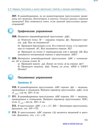 105
§ 12. Медиана, биссектриса и высота треугольника. Свойства и признаки равнобедренного...
307. В равнобедренном, но не равностороннем треугольнике прове­
дены все медианы, биссектрисы и высоты. Сколько разных отрезков
проведено? Как изменится ответ, если данный треугольник равно­
сторонний?
графические упражнения
308. Начертите неравнобедренный треугольник ABC.
а) Отметьте точку M — середину стороны BC. Проведите отре­
зок AM. Как он называется?
б) Проведите биссектрису угла B и отметьте точку L ее пересече­
ния со стороной AC. Как называется отрезок BL?
в) Проведите из точки C перпендикуляр CH к прямой AB. Как
называется построенный отрезок в треугольнике ABC?
309. Начертите равнобедренный треугольник ABC с основани­
ем AC и тупым углом B.
а) Проведите высоту AD. Лежит ли точка D на отрезке BC?
б) Проведите медиану BM. Равны ли углы ABM и CBM?
Почему?
Aa письменные упражнения
уровень а
310. В равнобедренном треугольнике ABC отрезок BD — медиана,
проведенная к основанию. Найдите периметр треугольника ABC, если
P ABD = 12 см, BD = 4 см.
311. В равнобедренном треугольнике ABC отрезок BD — медиана,
проведенная к основанию. Найдите периметр треугольника BDC,
если P ABC = 18 см, BD = 5 см.
312. В треугольнике ABC ∠ = ∠A C, BD — биссектриса треугольника.
Докажите, что AD CD= .
313. В треугольнике ABC отрезок CD является медианой и высо­
той. Докажите, что ∠ = ∠A B.
www.e-ranok.com.ua
 