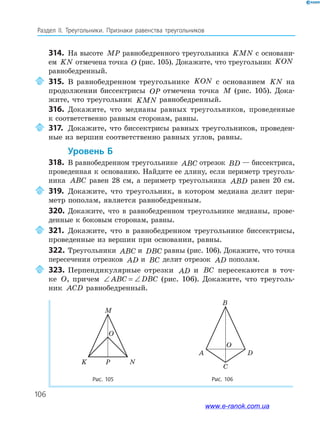 106
Раздел IІ. Треугольники. Признаки равенства треугольников
Рис. 105
NPK
M
O
314. На высоте MP равнобедренного треугольника KMN с основани­
ем KN отмечена точка O (рис. 105). Докажите, что треугольник KON
равнобедренный.
315. В равнобедренном треугольнике KON с основанием KN на
продолжении биссектрисы OP отмечена точка M (рис. 105). Дока­
жите, что треугольник KMN равнобедренный.
316. Докажите, что медианы равных треугольников, проведенные
к соответственно равным сторонам, равны.
317. Докажите, что биссектрисы равных треугольников, проведен­
ные из вершин соответственно равных углов, равны.
уровень б
318. В равнобедренном треугольнике ABC отрезок BD — биссектриса,
проведенная к основанию. Найдите ее длину, если периметр треуголь­
ника ABC равен 28 см, а периметр треугольника ABD равен 20 см.
319. Докажите, что треугольник, в котором медиана делит пери­
метр пополам, является равнобедренным.
320. Докажите, что в равнобедренном треугольнике медианы, прове­
денные к боковым сторонам, равны.
321. Докажите, что в равнобедренном треугольнике биссектрисы,
проведенные из вершин при основании, равны.
322. Треугольники ABC и DBC равны (рис. 106). Докажите, что точка
пересечения отрезков AD и BC делит отрезок AD пополам.
323. Перпендикулярные отрезки AD и BC пересекаются в точ­
ке O, причем ∠ = ∠ABC DBC (рис. 106). Докажите, что треуголь­
ник ACD равнобедренный.
Рис. 106
D
C
A
B
O
www.e-ranok.com.ua
 