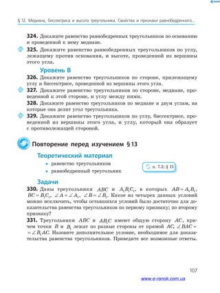107
§ 12. Медиана, биссектриса и высота треугольника. Свойства и признаки равнобедренного...
324. Докажите равенство равнобедренных треугольников по основанию
и проведенной к нему медиане.
325. Докажите равенство равнобедренных треугольников по углу,
лежащему против основания, и высоте, проведенной из вершины
этого угла.
уровень в
326. Докажите равенство треугольников по стороне, прилежащему
углу и биссектрисе, проведенной из вершины этого угла.
327. Докажите равенство треугольников по стороне, медиане, про­
веденной к этой стороне, и углу между ними.
328. Докажите равенство треугольников по медиане и двум углам, на
которые она делит угол треугольника.
329. Докажите равенство треугольников по углу, биссектрисе, про­
веденной из вершины этого угла, и углу, который она образует
с противолежащей стороной.
повторение перед изучением §13
теоретический материал
 равенство треугольников
 равнобедренный треугольник
задачи
330. Даны треугольники ABC и A B C1 1 1, в которых AB A B= 1 1,
BC B C= 1 1, ∠ = ∠A A1, ∠ = ∠B B1. Какое из четырех данных условий
можно исключить, чтобы оставшихся условий было достаточно для до­
казательства равенства треугольников по первому признаку; по второму
признаку?
331. Треугольники ABC и AB C1
имеют общую сторону AC, при­
чем точки B и B1
лежат по разные стороны от прямой AC, ∠ = ∠BAC B AC1
∠ = ∠BAC B AC1 . Назовите дополнительное условие, необходимое для доказа­
тельства равенства треугольников. Приведите все возможные ответы.
п. 7.2; § 11
www.e-ranok.com.ua
 