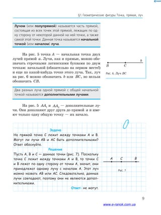 9
§﻿1.﻿﻿Геометрические﻿ фигуры.﻿Точка,﻿ прямая,﻿ луч﻿
Лучом﻿ (или﻿ полупрямой)﻿ называется﻿ часть﻿ прямой,﻿
состоящая﻿из﻿всех﻿точек﻿этой﻿прямой,﻿лежащих﻿по﻿од-
ну﻿сторону﻿от﻿некоторой﻿данной﻿на﻿ней﻿точки,﻿а﻿также﻿
самой﻿этой﻿точки.﻿Данная﻿точка﻿называется﻿начальной
точкой﻿(или﻿началом)﻿луча.
На рис. 5 точка А — начальная точка двух
лучей прямой a. Лучи, как и прямые, можно обо-
значать строчными латинскими буквами по двум
точкам: начальной (обязательно на первом месте!)
и еще по какой-нибудь точке этого луча. Так, луч
на рис. 6 можно обозначить b или BC, но нельзя
обозначить CB.
Два﻿ разных﻿ луча﻿ одной﻿ прямой﻿ с﻿ общей﻿ начальной﻿
точкой﻿называются﻿дополнительными﻿лучами.
На рис. 5 AA1 и AA2
— дополнительные лу-
чи. Они дополняют друг друга до прямой a и име-
ют только одну общую точку — их начало.
Задача
На прямой точка C лежит между точками А и В.
Могут ли лучи АВ и АС быть дополнительными?
Ответ обоснуйте.
Решение
Пусть А, В и С — данные точки (рис. 7). Поскольку
точка С лежит между точками А и В, то точки С
и В лежат по одну сторону от точки А, значит, они
принадлежат одному лучу с началом А. Этот луч
можно назвать АВ или АС. Следовательно, данные
лучи совпадают, поэтому они не являются допол-
нительными.
Ответ: не могут.
Рис. 6. Луч BC
CB
b
Рис. 7
A C B
www.e-ranok.com.ua
 