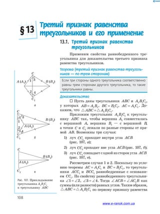 108
Рис. 107. Прикладывание
треугольника А1
В1
С1
к треугольнику АВС
A (A1) B (B1)
C
1 3
2 4
C1
A (A1)
B (B1)
C
1
3
2
4
C1
B (B1)
A (A1)
C
C1
13.1. Третий признак равенства
треугольников
Применим свойства равнобедренного тре­
угольника для доказательства третьего признака
равенства треугольников.
Теорема (третий признак равенства треуголь-
ников — по трем сторонам)
Если три стороны одного треугольника соответственно
равны трем сторонам другого треугольника, то такие
треугольники равны.
Доказательство
 Пусть даны треугольники ABC и A B C1 1 1,
у которых AB A B= 1 1
, BC B C= 1 1
, AC A C= 1 1
. До­
кажем, что ABC A B C= 1 1 1
.
Приложим треугольник A B C1 1 1 к треуголь­
нику ABC так, чтобы вершина A1 совместилась
с вершиной A, вершина B1 — с вершиной B,
а точки C и C1
лежали по разные стороны от пря­
мой AB. Возможны три случая:
1) луч CC1
проходит внутри угла ACB
(рис. 107, а);
2) луч CC1
проходит вне угла ACB (рис. 107, б);
3) луч CC1
совпадает с одной из сторон угла ACB
(рис. 107, в).
Рассмотрим случаи 1 и 2. Поскольку по усло­
вию теоремы AC A C= 1 1 и BC B C= 1 1, то треуголь­
ники ACC1 и BCC1 равнобедренные с основани­
ем CC1. По свойству равнобедренного треугольни­
ка ∠ = ∠1 2, ∠ = ∠3 4. Тогда ∠ = ∠ACB AC B1 как
суммы (или разности) равных углов. Таким образом,
ABC A B C= 1 1 1 по первому признаку равенства
Третий признак равенства
треугольников и его применение§ 13
а
б
в
www.e-ranok.com.ua
 