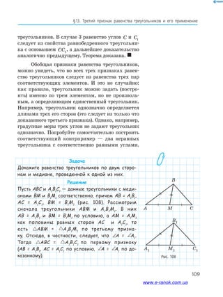 109
§13. Третий признак равенства треугольников и его применение
треугольников. В случае 3 равенство углов C и C1
следует из свойства равнобедренного треугольни­
ка с основанием CC1
, а дальнейшее доказательство
аналогично предыдущему. Теорема доказана. 
Обобщая признаки равенства треугольников,
можно увидеть, что во всех трех признаках равен­
ство треугольников следует из равенства трех пар
соответствующих элементов. И это не случайно:
как правило, треугольник можно задать (постро­
ить) именно по трем элементам, но не произволь­
ным, а определяющим единственный треугольник.
Например, треугольник однозначно определяется
длинами трех его сторон (это следует из только что
доказанного третьего признака). Однако, например,
градусные меры трех углов не задают треугольник
однозначно. Попробуйте самостоятельно построить
соответствующий контрпример — два неравных
треугольника с соответственно равными углами.
Задача
Докажите равенство треугольников по двум сторо-
нам и медиане, проведенной к одной из них.
Решение
Пусть АВС и А1
В1
С1
— данные треугольники с меди-
анами ВМ и В1
М1
соответственно, причем АВ = А1
В1
,
АС = А1
С1
, ВМ = В1
М1
(рис. 108). Рассмотрим
сначала треугольники АВМ и А1
В1
М1
. В них
АВ = А1
В1
и ВМ = В1
М1
по условию, а АМ = А1
М1
как половины равных сторон АС и А1
С1
, то
есть ABM A B M= 1 1 1АВМ = ABM A B M= 1 1 1А1
В1
М1
по третьему призна-
ку. Отсюда, в частности, следует, что ∠ = ∠A A1А = ∠ = ∠A A1А1
.
Тогда ABC A B C= 1 1 1АВС = ABC A B C= 1 1 1А1
В1
С1
по первому признаку
(АВ = А1
В1
, АС = А1
С1
по условию, ∠ = ∠A A1А = ∠ = ∠A A1А1
по до-
казанному). Рис. 108
www.e-ranok.com.ua
 