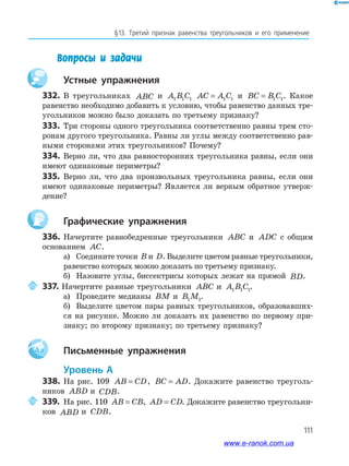 111
§13. Третий признак равенства треугольников и его применение
Вопросы и задачи
устные упражнения
332. В треугольниках ABC и A B C1 1 1 AC A C= 1 1 и BC B C= 1 1. Какое
равенство необходимо добавить к условию, чтобы равенство данных тре­
угольников можно было доказать по третьему признаку?
333. Три стороны одного треугольника соответственно равны трем сто­
ронам другого треугольника. Равны ли углы между соответственно рав­
ными сторонами этих треугольников? Почему?
334. Верно ли, что два равносторонних треугольника равны, если они
имеют одинаковые периметры?
335. Верно ли, что два произвольных треугольника равны, если они
имеют одинаковые периметры? Является ли верным обратное утверж­
дение?
графические упражнения
336. Начертите равнобедренные треугольники ABC и ADC с общим
основанием AC.
а) Соедините точки B и D. Выделите цветом равные треугольники,
равенство которых можно доказать по третьему признаку.
б) Назовите углы, биссектрисы которых лежат на прямой BD.
337. Начертите равные треугольники ABC и A B C1 1 1.
а) Проведите медианы BM и B M1 1.
б) Выделите цветом пары равных треугольников, образовавших­
ся на рисунке. Можно ли доказать их равенство по первому при­
знаку; по второму признаку; по третьему признаку?
Aa письменные упражнения
уровень а
338. На рис. 109 AB CD= , BC AD= . Докажите равенство треуголь­
ников ABD и CDB.
339. На рис. 110 AB CB= , AD CD= . Докажите равенство треугольни­
ков ABD и CDB.
www.e-ranok.com.ua
 