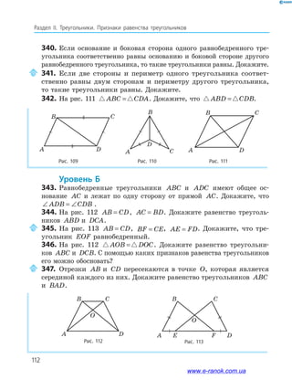 112
Раздел IІ. Треугольники. Признаки равенства треугольников
340. Если основание и боковая сторона одного равнобедренного тре­
угольника соответственно равны основанию и боковой стороне другого
равнобедренного треугольника, то такие треугольники равны. Докажите.
341. Если две стороны и периметр одного треугольника соответ­
ственно равны двум сторонам и периметру другого треугольника,
то такие треугольники равны. Докажите.
342. На рис. 111 ABC CDA= . Докажите, что ABD CDB= .
Рис. 109 Рис. 110 Рис. 111
A D
B C
A
B
D
C
CB
A D
уровень б
343. Равнобедренные треугольники ABC и ADC имеют общее ос­
нование AC и лежат по одну сторону от прямой AC. Докажите, что
∠ = ∠ADB CDB .
344. На рис. 112 AB CD= , AC BD= . Докажите равенство треуголь­
ников ABD и DCA.
345. На рис. 113 AB CD= , BF CE= , AE FD= . Докажите, что тре­
угольник EOF равнобедренный.
346. На рис. 112 AOB DOC= . Докажите равенство треугольни­
ков ABC и DCB. С помощью каких признаков равенства треугольников
его можно обосновать?
347. Отрезки AB и CD пересекаются в точке O, которая является
серединой каждого из них. Докажите равенство треугольников ABC
и BAD.
Рис. 112
A D
B C
O
Рис. 113
A DE F
B C
O
www.e-ranok.com.ua
 