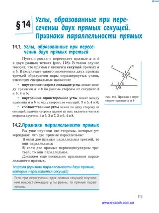 115
Углы, образованные при пере-
сечении двух прямых секущей.
Признаки параллельности прямых
§ 14
Рис. 118. Прямая c пере­
секает прямые a и b
b
a c
1
2
3
4
5 6
87
14.1. Углы, образованные при пересе-
чении двух прямых третьей
Пусть прямая c пересекает прямые a и b
в двух разных точках (рис. 118). В таком случае
говорят, что прямая c является секущей прямых a
и b. В результате такого пересечения двух прямых
третьей образуются пары неразвернутых углов,
имеющих специальные названия:
 внутренние накрест лежащие углы лежат меж­
ду прямыми a и b по разные стороны от секущей: 3
и 6, 4 и 5;
 внутренние односторонние углы лежат между
прямыми a и b по одну сторону от секущей: 3 и 5, 4 и 6;
 соответственные углы лежат по одну сторону от
секущей, причем сторона одного из них является частью
стороны другого: 1 и 5, 3 и 7, 2 и 6, 4 и 8.
14.2.Признаки параллельности прямых
Вы уже изучили две теоремы, которые ут­
верждают, что две прямые параллельны:
1) если две прямые параллельны третьей, то
они параллельны;
2) если две прямые перпендикулярны тре­
тьей, то они параллельны.
Докажем еще несколько признаков парал­
лельности прямых.
Теорема (признак параллельности двух прямых,
которые пересекаются секущей)
Если при пересечении двух прямых секущей внутрен-
ние накрест лежащие углы равны, то прямые парал-
лельны.
www.e-ranok.com.ua
 