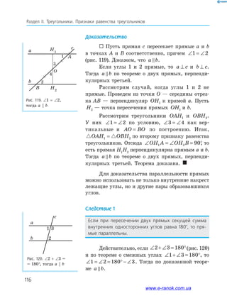 116
Раздел IІ. Треугольники. Признаки равенства треугольников
Доказательство
 Пусть прямая c пересекает прямые a и b
в точках A и B соответственно, причем ∠ = ∠1 2
(рис. 119). Докажем, что a b.
Если углы 1 и 2 прямые, то a c⊥ и b c⊥ .
Тогда a b по теореме о двух прямых, перпенди­
кулярных третьей.
Рассмотрим случай, когда углы 1 и 2 не
прямые. Проведем из точки O — середины отрез­
ка AB — перпендикуляр OH1 к прямой a. Пусть
H2 — точка пересечения прямых OH1 и b.
Рассмотрим треугольники OAH1 и OBH2.
У них ∠ = ∠1 2 по условию, ∠ = ∠3 4 как вер­
тикальные и AO BO= по построению. Итак,
OAH OBH1 2= по второму признаку равенства
треугольников. Отсюда ∠ = ∠ = °OH A OH B1 2 90, то
есть прямая H1
H2
перпендикулярна прямым a и b.
Тогда a b по теореме о двух прямых, перпенди­
кулярных третьей. Теорема доказана. 
Для доказательства параллельности прямых
можно использовать не только внутренние накрест
лежащие углы, но и другие пары образовавшихся
углов.
Следствие 1
Если при пересечении двух прямых секущей сумма
внутренних односторонних углов равна 180°, то пря-
мые параллельны.
Действительно, если ∠ + ∠ = °2 3 180 (рис. 120)
и по теореме о смежных углах ∠ + ∠ = °1 3 180 , то
∠ = ∠ = ° − ∠1 2 180 3. Тогда по доказанной теоре­
ме a b.
Рис. 119. ∠1 = ∠2,
тогда a b
a
b
B
O
A
cH1
H2
1
3
4
2
Рис. 120. ∠2 + ∠3 =
= 180°, тогда a b
a
b
c
1 3
2
www.e-ranok.com.ua
 