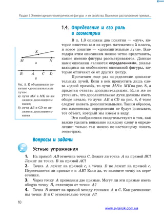 10
Раздел﻿І.﻿Элементарные﻿геометрические﻿фигуры﻿﻿и﻿их﻿свойства.﻿Взаимное﻿расположение﻿прямых...
1.4. Определение и его роль
в геометрии
В п. 1.3 описаны два понятия — «луч», ко-
торое известно вам из курса математики 5 класса,
и новое понятие — «дополнительные лучи». Бла-
годаря этим описаниям можно четко представить,
какие именно фигуры рассматриваются. Данные
нами описания являются определениями, указы-
вающими на особенности описанной фигуры, ко-
торые отличают ее от других фигур.
Прочитаем еще раз определение дополни-
тельных лучей. Если в нем пропустить лишь сло-
ва «одной прямой», то лучи MNи MKна рис. 8, а
придется считать дополнительными. Если же не
уточнить, что дополнительные лучи должны иметь
общее начало, то лучи AB и CD на рис. 8, б тоже
следует назвать дополнительными. Таким образом,
эти измененные определения не будут описывать
тот объект, который мы имеем в виду.
Эти соображения свидетельствуют о том, как
важно уделять внимание каждому слову в опреде-
лении: только так можно по-настоящему понять
геометрию.
M
K
N
B DA C
а
б
Рис. 8. К объяснению по-
нятия «дополнительные
лучи»:
а) лучи MN и MK не яв-
ляются дополнитель-
ными;
б) лучи AB и CD не яв-
ляются дополнитель-
ными
Устные упражнения
1. На прямой AB отмечена точка С. Лежит ли точка A на прямой ВС?
Лежит ли точка B на прямой АС?
2. Точка A лежит на прямой с, а точка B не лежит на прямой с.
Пересекаются ли прямые с и AB? Если да, то назовите точку их пере-
сечения.
3. Через точку A проведены две прямые. Могут ли эти прямые иметь
общую точку B, отличную от точки A?
4. Точка B лежит на прямой между точками A и С. Как расположе-
ны точки B и С относительно точки A?
Вопросы и задачи
www.e-ranok.com.ua
 