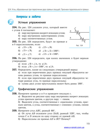 119
§14. Углы, образованные при пересечении двух прямых секущей. Признаки параллельности прямых
Вопросы и задачи
устные упражнения
Рис. 124
a
b
c
7 8
5 6
3 4
1 2
354. На рис. 124 укажите угол, который вместе
с углом 4 составляет:
а) парувнутреннихнакрестлежащихуглов;
б) пару внутренних односторонних углов;
в) пару соответственных углов.
355. По рис. 124 определите, будут ли прямые a
и b параллельными, если:
а) ∠ = ∠3 6; г) ∠ = ∠2 6;
б) ∠ = ∠5 8; д) ∠ + ∠ = °3 5 180 ;
в) ∠ = ∠1 7; е) ∠ + ∠ = °2 4 180 .
356. По рис. 124 определите, при каких значениях n будет верным
утверждение:
а) если ∠ = ∠6 n, то a b;
б) если ∠ + ∠ = °6 180n , то a b.
357. Определите, какие из следующих утверждений верны:
а) если при пересечении двух прямых секущей образуются во­
семь равных углов, то прямые параллельны;
б) если при пересечении двух прямых секущей образуются че­
тыре равных угла, то прямые параллельны;
в) сумма двух углов треугольника может быть равна 180°.
графические упражнения
358. Начертите прямые a и b и проведите секущую c.
а) Выделите на рисунке одну пару внутренних накрест лежащих
углов красным цветом, а другую пару — синим.
б) Выделите углы, соответственные с «красными» углами, крас­
ным цветом, а углы, соответственные с «синими» углами, синим
цветом.
359. Начертите угол ABC, равный 60°.
а) От луча AB отложите угол DAB, равный 120°, так, чтобы
точки C и D лежали по одну сторону от прямой AB.
б) Параллельны ли прямые AD и BC? Почему?
www.e-ranok.com.ua
 