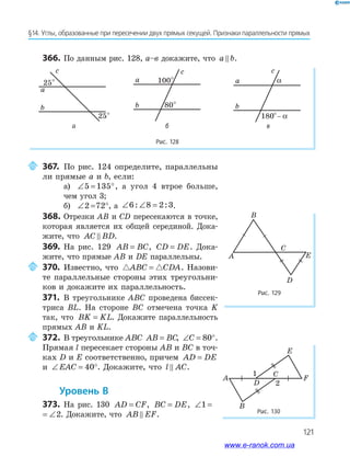 121
§14. Углы, образованные при пересечении двух прямых секущей. Признаки параллельности прямых
366. По данным рис. 128, а–в докажите, что a b.
Рис. 128
25°
25°
a
b
ñ
100°
80°
a
b
ñ
180°– α
a
ñ
b
α
а б в
367. По рис. 124 определите, параллельны
ли прямые a и b, если:
а) ∠ = °5 135 , а угол 4 втрое больше,
чем угол 3;
б) ∠ = °2 72 , а ∠ ∠ =6 8 2 3: : .
368. Отрезки AB и CD пересекаются в точке,
которая является их общей серединой. Дока­
жите, что AC BD.
369. На рис. 129 AB BC= , CD DE= . Дока­
жите, что прямые AB и DE параллельны.
370. Известно, что ABC CDA= . Назови­
те параллельные стороны этих треугольни­
ков и докажите их параллельность.
371. В треугольнике ABC проведена биссек­
триса BL. На стороне BC отмечена точка K
так, что BK KL= . Докажите параллельность
прямых AB и KL.
372. В треугольнике ABC AB BC= , ∠ = °C 80 .
Прямая l пересекает стороны AB и BC в точ­
ках D и E соответственно, причем AD DE=
и ∠ = °EAC 40 . Докажите, что l AC.
уровень в
373. На рис. 130 AD CF= , BC DE= , ∠ = ∠1 2
∠ = ∠1 2. Докажите, что AB EF.
Рис. 129
A
C
B
E
D
Рис. 130
A
B
C
E
F
1
2D
с с с
www.e-ranok.com.ua
 