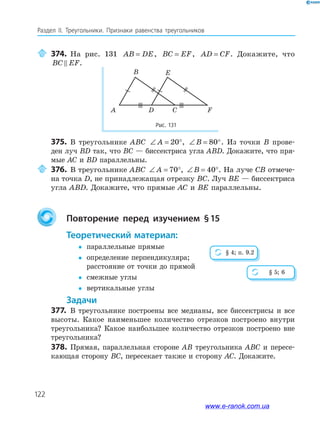 122
Раздел IІ. Треугольники. Признаки равенства треугольников
374. На рис. 131 AB DE= , BC EF= , AD CF= . Докажите, что
BC EF.
Рис. 131
A D C F
B E
375. В треугольнике ABC ∠ = °A 20 , ∠ = °B 80 . Из точки B прове­
ден луч BD так, что BC — биссектриса угла ABD. Докажите, что пря­
мые AC и BD параллельны.
376. В треугольнике ABC ∠ = °A 70 , ∠ = °B 40 . На луче CB отмече­
на точка D, не принадлежащая отрезку BC. Луч BE — биссектриса
угла ABD. Докажите, что прямые AC и BE параллельны.
повторение перед изучением §15
теоретический материал:
 параллельные прямые
 определение перпендикуляра;
расстояние от точки до прямой
 смежные углы
 вертикальные углы
задачи
377. В треугольнике построены все медианы, все биссектрисы и все
высоты. Какое наименьшее количество отрезков построено внутри
треугольника? Какое наибольшее количество отрезков построено вне
треугольника?
378. Прямая, параллельная стороне AB треугольника ABC и пересе­
кающая сторону BC, пересекает также и сторону AC. Докажите.
§ 4; п. 9.2
§ 5; 6
www.e-ranok.com.ua
 