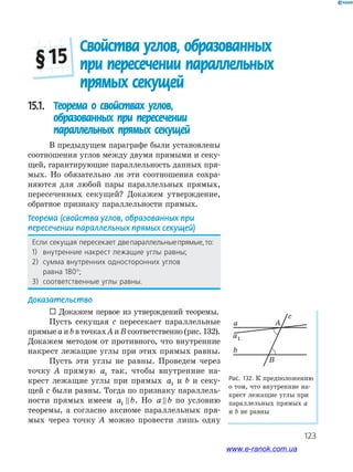 123
Свойства углов, образованных
при пересечении параллельных
прямых секущей
§ 15
15.1. Теорема о свойствах углов,
образованных при пересечении
параллельных прямых секущей
В предыдущем параграфе были установлены
соотношения углов между двумя прямыми и секу­
щей, гарантирующие параллельность данных пря­
мых. Но обязательно ли эти соотношения сохра­
няются для любой пары параллельных прямых,
пересеченных секущей? Докажем утверждение,
обратное признаку параллельности прямых.
Теорема (свойства углов, образованных при
пересечении параллельных прямых секущей)
Если секущая пересекает двепараллельныепрямые,то:
1) внутренние накрест лежащие углы равны;
2) сумма внутренних односторонних углов
равна 180°;
3) соответственные углы равны.
Доказательство
 Докажем первое из утверждений теоремы.
Пусть секущая c пересекает параллельные
прямые a и b в точках A и B соответственно (рис. 132).
Докажем методом от противного, что внутренние
накрест лежащие углы при этих прямых равны.
Пусть эти углы не равны. Проведем через
точку A прямую a1 так, чтобы внутренние на­
крест лежащие углы при прямых a1 и b и секу­
щей c были равны. Тогда по признаку параллель­
ности прямых имеем a b1 . Но a b по условию
теоремы, а согласно аксиоме параллельных пря­
мых через точку A можно провести лишь одну
Рис. 132. К предположению
о том, что внутренние на­
крест лежащие углы при
параллельных прямых a
и b не равны
a
a1
c
A
B
b
www.e-ranok.com.ua
 
