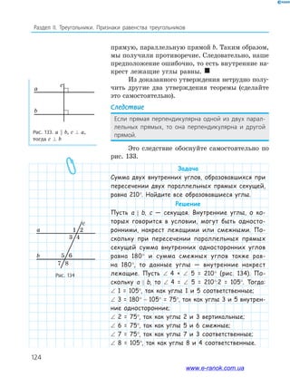 124
Раздел IІ. Треугольники. Признаки равенства треугольников
прямую, параллельную прямой b. Таким образом,
мы получили противоречие. Следовательно, наше
предположение ошибочно, то есть внутренние на­
крест лежащие углы равны. 
Из доказанного утверждения нетрудно полу­
чить другие два утверждения теоремы (сделайте
это самостоятельно).
Следствие
Если прямая перпендикулярна одной из двух парал-
лельных прямых, то она перпендикулярна и другой
прямой.
Это следствие обоснуйте самостоятельно по
рис. 133.
Задача
Сумма двух внутренних углов, образовавшихся при
пересечении двух параллельных прямых секущей,
равна 210°. Найдите все образовавшиеся углы.
Решение
Пусть а b, c — секущая. Внутренние углы, о ко-
торых говорится в условии, могут быть односто-
ронними, накрест лежащими или смежными. По-
скольку при пересечении параллельных прямых
секущей сумма внутренних односторонних углов
равна 180° и сумма смежных углов также рав-
на 180°, то данные углы — внутренние накрест
лежащие. Пусть ∠ 4 + ∠ 5 = 210° (рис. 134). По-
скольку а b, то ∠ 4 = ∠ 5 = 210°:2 = 105°. Тогда:
∠ 1 = 105°, так как углы 1 и 5 соответственные;
∠ 3 = 180° − 105° = 75°, так как углы 3 и 5 внутрен-
ние односторонние;
∠ 2 = 75°, так как углы 2 и 3 вертикальные;
∠ 6 = 75°, так как углы 5 и 6 смежные;
∠ 7 = 75°, так как углы 7 и 3 соответственные;
∠ 8 = 105°, так как углы 8 и 4 соответственные.
Рис. 133. а b, c ⊥ a,
тогда c ⊥ b
Рис. 134
a
c
b
2
43
5 6
87
1a
c
b
www.e-ranok.com.ua
 
