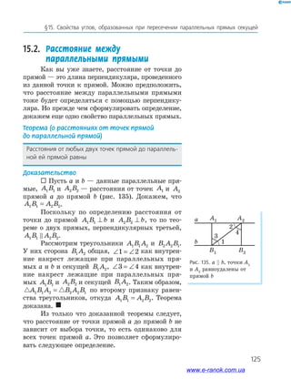 125
§15. Свойства углов, образованных при пересечении параллельных прямых секущей
15.2. Расстояние между
параллельными прямыми
Как вы уже знаете, расстояние от точки до
прямой — это длина перпендикуляра, проведенного
из данной точки к прямой. Можно предположить,
что расстояние между параллельными прямыми
тоже будет определяться с помощью перпендику­
ляра. Но прежде чем сформулировать определение,
докажем еще одно свойство параллельных прямых.
Теорема (о расстояниях от точек прямой
до параллельной прямой)
Расстояния от любых двух точек прямой до параллель-
ной ей прямой равны
Доказательство
 Пусть a и b — данные параллельные пря­
мые, A B1 1 и A B2 2 — расстояния от точек A1 и A2
прямой a до прямой b (рис. 135). Докажем, что
A B A B1 1 2 2= .
Поскольку по определению расстояния от
точки до прямой A B b1 1 ⊥ и A B b2 2 ⊥ , то по тео­
реме о двух прямых, перпендикулярных третьей,
A B A B1 1 2 2.
Рассмотрим треугольники A B A1 1 2 и B A B2 2 1.
У них сторона B A1 2 общая, ∠ = ∠1 2 как внутрен­
ние накрест лежащие при параллельных пря­
мых a и b и секущей B A1 2, ∠ = ∠3 4 как внутрен­
ние накрест лежащие при параллельных пря­
мых A B1 1 и A B2 2 и секущей B A1 2. Таким образом,
A B A B A B1 1 2 2 2 1= по второму признаку равен­
ства треугольников, откуда A B A B1 1 2 2= . Теорема
доказана. 
Из только что доказанной теоремы следует,
что расстояние от точки прямой a до прямой b не
зависит от выбора точки, то есть одинаково для
всех точек прямой a. Это позволяет сформулиро­
вать следующее определение.
Рис. 135. а b, точки A1
и A2
равноудалены от
прямой b
a
1
2
3
4
A1
B1 B2
A2
b
www.e-ranok.com.ua
 