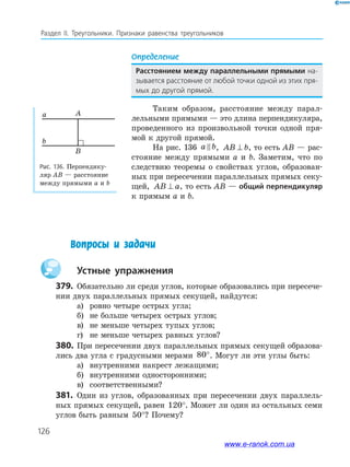 126
Раздел IІ. Треугольники. Признаки равенства треугольников
Определение
Расстоянием между параллельными прямыми на-
зывается расстояние от любой точки одной из этих пря-
мых до другой прямой.
Таким образом, расстояние между парал-
лельными прямыми — это длина перпендикуляра,
проведенного из произвольной точки одной пря-
мой к другой прямой.
На рис. 136 a b, AB b⊥ , то есть AB — рас-
стояние между прямыми a и b. Заметим, что по
следствию теоремы о свойствах углов, образован-
ных при пересечении параллельных прямых секу-
щей, AB a⊥ , то есть AB — общий перпендикуляр
к прямым a и b.
Вопросы и задачи
Устные упражнения
379. Обязательно ли среди углов, которые образовались при пересече-
нии двух параллельных прямых секущей, найдутся:
а) ровно четыре острых угла;
б) не больше четырех острых углов;
в) не меньше четырех тупых углов;
г) не меньше четырех равных углов?
380. При пересечении двух параллельных прямых секущей образова-
лись два угла с градусными мерами 80°. Могут ли эти углы быть:
а) внутренними накрест лежащими;
б) внутренними односторонними;
в) соответственными?
381. Один из углов, образованных при пересечении двух параллель-
ных прямых секущей, равен 120°. Может ли один из остальных семи
углов быть равным 50°? Почему?
Рис. 136. Перпендику-
ляр AB — расстояние
между прямыми a и b
B
Aa
b
www.e-ranok.com.ua
 