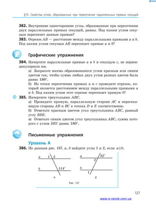 127
§15. Свойства углов, образованных при пересечении параллельных прямых секущей
382. Внутренние односторонние углы, образованные при пересечении
двух параллельных прямых секущей, равны. Под каким углом секу­
щая пересекает данные прямые?
383. Отрезок AB — расстояние между параллельными прямыми a и b.
Под каким углом секущая AB пересекает прямые a и b?
графические упражнения
384. Начертите параллельные прямые a и b и секущую c, не перпен­
дикулярную им.
а) Закрасьте восемь образовавшихся углов красным или синим
цветом так, чтобы сумма любых двух углов разных цветов была
равна 180°.
б) Из точки пересечения прямых a и c проведите отрезок, ко­
торый является расстоянием между параллельными прямыми a
и b. Под каким углом этот отрезок пересекает прямую b?
385. Начертите треугольник ABC.
а) Проведите прямую, параллельную стороне AC и пересека­
ющую стороны AB и BC в точках D и E соответственно.
б) Отметьте красным цветом угол треугольника ABC, равный
углу BDE.
в) Отметьте синим цветом угол треугольника ABC, сумма кото­
рого с углом DEC равна 180°.
Aa письменные упражнения
уровень а
386. По данным рис. 137, а, б найдите углы 1 и 2, если a b.
Рис. 137
2
114°
1a
b
2
32°
1
a
b
а б
www.e-ranok.com.ua
 