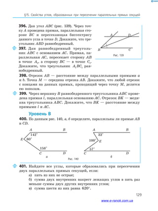 129
§15. Свойства углов, образованных при пересечении параллельных прямых секущей
Рис. 139
A
B C
D
398. Отрезок AB — расстояние между параллельными прямыми a
и b. Точка M — середина отрезка AB. Докажите, что любой отрезок
с концами на данных прямых, проходящий через точку M, делится
ею пополам.
399. Через вершину B равнобедренного треугольника ABC прове­
дена прямая l, параллельная основанию AC. Отрезок BK — меди­
ана треугольника ABC. Докажите, что BK — расстояние между
прямыми l и AC.
уровень в
400. По данным рис. 140, а, б определите, параллельны ли прямые AB
и CD.
Рис. 140
A
142°
60°
158°
B
C
E
D
A
33°
100°
57°
B
C
E
D
а б
401. Найдите все углы, которые образовались при пересечении
двух параллельных прямых секущей, если:
а) пять из них не острые;
б) сумма двух внутренних накрест лежащих углов в пять раз
меньше суммы двух других внутренних углов;
в) сумма шести из них равна 620°.
396. Дан угол ABC (рис. 139). Через точ­
ку A проведена прямая, параллельная сто­
роне BC и пересекающая биссектрису
данного угла в точке D. Докажите, что тре­
угольник ABD равнобедренный.
397. Дан равнобедренный треуголь­
ник ABC с основанием AC. Прямая, па­
раллельная AC, пересекает сторону AB
в точке A1, а сторону BC — в точке C1.
Докажите, что треугольник A BC1 1 рав­
нобедренный.
www.e-ranok.com.ua
 