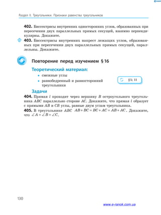 130
Раздел IІ. Треугольники. Признаки равенства треугольников
402. Биссектрисы внутренних односторонних углов, образованных при
пересечении двух параллельных прямых секущей, взаимно перпенди­
кулярны. Докажите.
403. Биссектрисы внутренних накрест лежащих углов, образован­
ных при пересечении двух параллельных прямых секущей, парал­
лельны. Докажите.
повторение перед изучением §16
теоретический материал:
 смежные углы
 равнобедренный и равносторонний
треугольники
задачи
404. Прямая l проходит через вершину B остроугольного треуголь­
ника ABC параллельно стороне AC. Докажите, что прямая l образует
с прямыми AB и CB углы, равные двум углам треугольника.
405. В треугольнике ABC AB BC BC AC AB AC+ = + = + . Докажите,
что ∠ = ∠ = ∠A B C.
§5; 11
www.e-ranok.com.ua
 