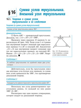 131
Рис. 141. К доказатель­
ству теоремы о сумме
углов треугольника
B
A C
b
4 52
1 3
16.1. Теорема о сумме углов
треугольника и ее следствия
Теорема (о сумме углов треугольника)
Сумма углов треугольника равна 180°.
Доказательство
 Пусть ABC — произвольный треугольник.
Докажем, что ∠ + ∠ + ∠ = °A B C 180 .
Проведем через вершину B прямую b, па­
раллельную AC (рис. 141). Тогда углы 1 и 4 равны
как внутренние накрест лежащие при параллель­
ных прямых b и AC и секущей AB. Аналогично
∠ = ∠3 5 как внутренние накрест лежащие при
тех же параллельных прямых, но секущей BC.
Имеем: ∠ + ∠ + ∠ = ∠ + ∠ + ∠ = °1 2 3 4 2 5 180 . Теоре­
ма доказана. 
Следствие 1
В любом треугольнике по крайней мере два угла
острые.
Действительно, если бы треугольник имел
два неострых угла (тупых или прямых), то сумма
всех углов превышала бы 180°, что противоречит
доказанной теореме.
Следствие 2
Каждый угол равностороннего треугольника равен 60°.
Поскольку все углы равностороннего тре­
угольника равны, то каждый из них равен
180 3 60° = °: .
Рассмотрим еще одно важное утверждение,
которое следует из доказанной теоремы.
Сумма углов треугольника.
Внешний угол треугольника§ 16
www.e-ranok.com.ua
 