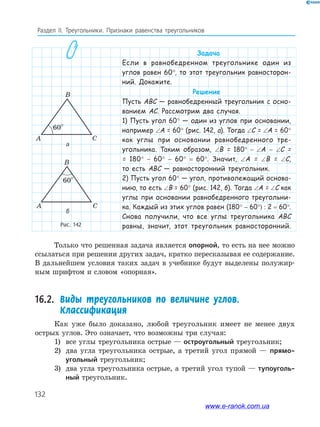 132
Раздел IІ. Треугольники. Признаки равенства треугольников
Рис. 142
B
C
C
A
A
B
60°
60°
B
C
C
A
A
B
60°
60°
а
б
Задача
Если в равнобедренном треугольнике один из
углов равен 60°, то этот треугольник равносторон-
ний. Докажите.
Решение
Пусть ABC — равнобедренный треугольник с осно-
ванием AC. Рассмотрим два случая.
1) Пусть угол 60° — один из углов при основании,
например ∠A = 60° (рис. 142, а). Тогда ∠С = ∠A = 60°
как углы при основании равнобедренного тре-
угольника. Таким образом, ∠B = 180° − ∠A − ∠C =
= 180° − 60° − 60° = 60°. Значит, ∠A = ∠B = ∠C,
то есть ABC — равносторонний треугольник.
2) Пусть угол 60° — угол, противолежащий основа-
нию, то есть ∠B = 60° (рис. 142, б). Тогда ∠A = ∠C как
углы при основании равнобедренного треугольни-
ка. Каждый из этих углов равен (180° − 60°) : 2 = 60°.
Снова получили, что все углы треугольника ABC
равны, значит, этот треугольник равносторонний.
Только что решенная задача является опорной, то есть на нее можно
ссылаться при решении других задач, кратко пересказывая ее содержание.
В дальнейшем условия таких задач в учебнике будут выделены полужир­
ным шрифтом и словом «опорная».
16.2. Виды треугольников по величине углов.
Классификация
Как уже было доказано, любой треугольник имеет не менее двух
острых углов. Это означает, что возможны три случая:
1) все углы треугольника острые — остроугольный треугольник;
2) два угла треугольника острые, а третий угол прямой — прямо-
угольный треугольник;
3) два угла треугольника острые, а третий угол тупой — тупоуголь-
ный треугольник.
www.e-ranok.com.ua
 