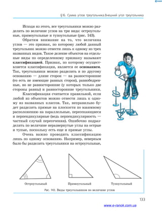 133
§16. Сумма углов треугольника.Внешний угол треугольника
Исходя из этого, все треугольники можно раз­
делить по величине углов на три вида: остроуголь­
ные, прямоугольные и тупоугольные (рис. 143).
Обратим внимание на то, что величина
углов — это признак, по которому любой данный
треугольник можно отнести лишь к одному из трех
названных видов. Такое деление объектов на отдель­
ные виды по определенному признаку называют
классификацией. Признак, по которому осущест­
вляется классификация, является ее основанием.
Так, треугольники можно разделить и по другому
основанию — длине сторон — на разносторонние
(то есть не имеющие равных сторон), равнобедрен­
ные, но не равносторонние (у которых только две
стороны равны) и равносторонние треугольники.
Классификация считается правильной, если
любой из объектов можно отнести лишь к одно­
му из названных классов. Так, неправильно бу­
дет разделять прямые на плоскости по взаимному
расположению на параллельные, пересекающиеся
и перпендикулярные (ведь перпендикулярность —
частный случай пересечения). Ошибочно подраз­
делять по величине неразвернутые углы на острые
и тупые, поскольку есть еще и прямые углы.
Очень важно проводить классификацию
лишь по одному основанию. Например, неверным
было бы разделять треугольники на остроугольные,
Остроугольный Прямоугольный Тупоугольный
Рис. 143. Виды треугольников по величине углов
www.e-ranok.com.ua
 