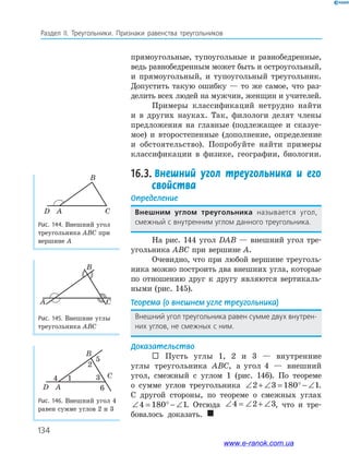 134
Раздел IІ. Треугольники. Признаки равенства треугольников
прямоугольные, тупоугольные и равнобедренные,
ведь равнобедренным может быть и остроугольный,
и прямоугольный, и тупоугольный треугольник.
Допустить такую ошибку — то же самое, что раз­
делить всех людей на мужчин, женщин и учителей.
Примеры классификаций нетрудно найти
и в других науках. Так, филологи делят члены
предложения на главные (подлежащее и сказуе­
мое) и второстепенные (дополнение, определение
и обстоятельство). Попробуйте найти примеры
классификации в физике, географии, биологии.
16.3. Внешний угол треугольника и его
свойства
Определение
внешним углом треугольника называется угол,
смежный с внутренним углом данного треугольника.
На рис. 144 угол DAB — внешний угол тре­
угольника ABC при вершине A.
Очевидно, что при любой вершине треуголь­
ника можно построить два внешних угла, которые
по отношению друг к другу являются вертикаль­
ными (рис. 145).
Теорема (о внешнем угле треугольника)
Внешний угол треугольника равен сумме двух внутрен-
них углов, не смежных с ним.
Доказательство
 Пусть углы 1, 2 и 3 — внутренние
углы треугольника ABC, а угол 4 — внешний
угол, смежный с углом 1 (рис. 146). По теореме
о сумме углов треугольника ∠ + ∠ = ° − ∠2 3 180 1.
С другой стороны, по теореме о смежных углах
∠ = ° − ∠4 180 1. Отсюда ∠ = ∠ + ∠4 2 3, что и тре­
бовалось доказать. 
Рис. 145. Внешние углы
треугольника ABC
Рис. 146. Внешний угол 4
равен сумме углов 2 и 3
A
B
C
D A
14
2
5
6
3 C
B
Рис. 144. Внешний угол
треугольника ABC при
вершине A
D A C
B
www.e-ranok.com.ua
 