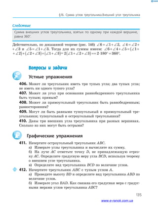 135
§16. Сумма углов треугольника.Внешний угол треугольника
Следствие
Сумма внешних углов треугольника, взятых по одному при каждой вершине,
равна 360°.
Действительно, по доказанной теореме (рис. 146) ∠ = ∠ + ∠6 1 2, ∠ = ∠ + ∠4 2 3
∠ = ∠ + ∠4 2 3 и ∠ = ∠ + ∠5 1 3. Тогда для их суммы имеем: ∠ + ∠ + ∠ = ∠ + ∠( )+ ∠ +(6 4 5 1 2 2
∠ = ∠ + ∠( )+ ∠ + ∠( )+ ∠ + ∠( )=5 1 2 2 3 1 3= ∠ + ∠( )+ ∠ + ∠( )+ ∠ + ∠( )=5 1 2 2 3 1 3 = ∠ + ∠ + ∠( )= ⋅ ° = °2 1 2 3 2 180 360= ∠ + ∠ + ∠( )= ⋅ ° = °2 1 2 3 2 180 360 .
Вопросы и задачи
устные упражнения
406. Может ли треугольник иметь три тупых угла; два тупых угла;
не иметь ни одного тупого угла?
407. Может ли угол при основании равнобедренного треугольника
быть тупым; прямым?
408. Может ли прямоугольный треугольник быть равнобедренным;
равносторонним?
409. Могут ли быть равными тупоугольный и прямоугольный тре­
угольники; тупоугольный и остроугольный треугольники?
410. Даны три внешних угла треугольника при разных вершинах.
Сколько из них могут быть острыми?
графические упражнения
411. Начертите остроугольный треугольник ABC.
а) Измерьте углы треугольника и вычислите их сумму.
б) На луче AC отметьте точку D, не принадлежащую отрез­
ку AC. Определите градусную меру угла BCD, используя теорему
о внешнем угле треугольника.
в) Определите вид треугольника BCD по величине углов.
412. Начертите треугольник ABC с тупым углом A.
а) Проведите высоту BD и определите вид треугольника ABD по
величине углов.
б) Измерьте угол BAD. Как связана его градусная мера с градус­
ными мерами углов треугольника ABC?
www.e-ranok.com.ua
 