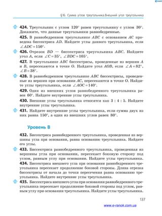 137
§16. Сумма углов треугольника.Внешний угол треугольника
424. Треугольник с углом 120° равен треугольнику с углом 30°.
Докажите, что данные треугольники равнобедренные.
425. В равнобедренном треугольнике ABC с основанием AC про­
ведена биссектриса AD. Найдите углы данного треугольника, если
∠ = °ADC 150 .
426. Отрезок BD — биссектриса треугольника ABC. Найдите
угол A, если ∠ = °C 35 , ∠ = °BDC 105 .
427. В треугольнике ABC биссектрисы, проведенные из вершин A
и B, пересекаются в точке O. Найдите угол AOB, если ∠ = °A 82 ,
∠ = °B 38 .
428. В равнобедренном треугольнике ABC биссектрисы, проведен­
ные из вершин при основании AC, пересекаются в точке O. Найди­
те углы треугольника, если ∠ = °AOC 140 .
429. Один из внешних углов равнобедренного треугольника ра­
вен 60°. Найдите внутренние углы треугольника.
430. Внешние углы треугольника относятся как 3 : 4 : 5. Найдите
внутренние углы треугольника.
431. Найдите внутренние углы треугольника, если сумма двух из
них равна 150°, а один из внешних углов равен 80°.
уровень в
432. Биссектриса равнобедренного треугольника, проведенная из вер­
шины угла при основании, равна основанию треугольника. Найдите
его углы.
433. Биссектриса равнобедренного треугольника, проведенная из
вершины угла при основании, пересекает боковую сторону под
углом, равным углу при основании. Найдите углы треугольника.
434. Биссектриса внешнего угла при основании равнобедренного тре­
угольника пересекает продолжение боковой стороны. Длина отрезка
биссектрисы от начала до точки пересечения равна основанию тре­
угольника. Найдите внутренние углы треугольника.
435. Биссектриса внешнего угла при основании равнобедренного тре­
угольника пересекает продолжение боковой стороны под углом, рав­
ным углу при основании треугольника. Найдите углы треугольника.
www.e-ranok.com.ua
 