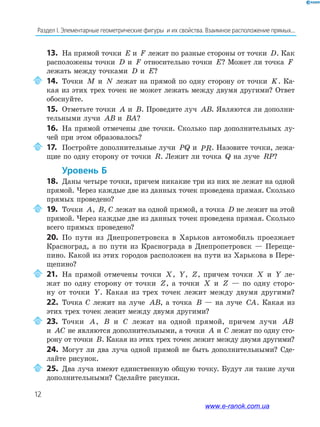 12
Раздел﻿І.﻿Элементарные﻿геометрические﻿фигуры﻿﻿и﻿их﻿свойства.﻿Взаимное﻿расположение﻿прямых...
13. На прямой точки E и F лежат по разные стороны от точки D. Как
расположены точки D и F относительно точки E? Может ли точка F
лежать между точками D и E?
14. Точки M и N лежат на прямой по одну сторону от точки K. Ка-
кая из этих трех точек не может лежать между двумя другими? Ответ
обоснуйте.
15. Отметьте точки A и B. Проведите луч AB. Являются ли дополни-
тельными лучи AB и BA?
16. На прямой отмечены две точки. Сколько пар дополнительных лу-
чей при этом образовалось?
17. Постройте дополнительные лучи PQ и PR. Назовите точки, лежа-
щие по одну сторону от точки R. Лежит ли точка Q на луче RP?
Уровень б
18. Даны четыре точки, причем никакие три из них не лежат на одной
прямой. Через каждые две из данных точек проведена прямая. Сколько
прямых проведено?
19. Точки A, B, С лежат на одной прямой, а точка D не лежит на этой
прямой. Через каждые две из данных точек проведена прямая. Сколько
всего прямых проведено?
20. По пути из Днепропетровска в Харьков автомобиль проезжает
Красноград, а по пути из Краснограда в Днепропетровск — Переще-
пино. Какой из этих городов расположен на пути из Харькова в Пере-
щепино?
21. На прямой отмечены точки X, Y, Z, причем точки X и Y ле-
жат по одну сторону от точки Z, а точки X и Z — по одну сторо-
ну от точки Y. Какая из трех точек лежит между двумя другими?
22. Точка С лежит на луче AB, а точка B — на луче CA. Какая из
этих трех точек лежит между двумя другими?
23. Точки A, B и С лежат на одной прямой, причем лучи AB
и AC не являются дополнительными, а точки A и С лежат по одну сто-
рону от точки B. Какая из этих трех точек лежит между двумя другими?
24. Могут ли два луча одной прямой не быть дополнительными? Сде-
лайте рисунок.
25. Два луча имеют единственную общую точку. Будут ли такие лучи
дополнительными? Сделайте рисунки.
www.e-ranok.com.ua
 