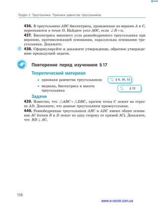 138
Раздел IІ. Треугольники. Признаки равенства треугольников
436. В треугольнике ABC биссектрисы, проведенные из вершин A и C,
пересекаются в точке O. Найдите угол AOC, если ∠ =B α.
437. Биссектриса внешнего угла равнобедренного треугольника при
вершине, противолежащей основанию, параллельна основанию тре­
угольника. Докажите.
438. Сформулируйте и докажите утверждение, обратное утвержде­
нию предыдущей задачи.
повторение перед изучением §17
теоретический материал
 признаки равенства треугольников
 медиана, биссектриса и высота
треугольника
задачи
439. Известно, что ABC DBC= , причем точка C лежит на отрез­
ке AD. Докажите, что данные треугольники прямоугольные.
440. Равнобедренные треугольники ABC и ADC имеют общее основа­
ние AC (точки B и D лежат по одну сторону от прямой AC). Докажите,
что BD AC⊥ .
§ 8, 10, 13
§ 12
www.e-ranok.com.ua
 