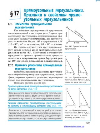 139
Рис. 147. Прямоугольный
треугольник
17.1. Элементы прямоугольного
треугольника
Как известно, прямоугольный треугольник
имеет один прямой и два острых угла. Сторона пря­
моугольного треугольника, противолежащая пря­
мому углу, называется гипотенузой, две другие сто­
роны — катетами. На рис. 147 в треугольнике ABC
∠ = °B 90 , AC — гипотенуза, AB и BC — катеты.
Из теоремы о сумме углов треугольника сле­
дует: сумма острых углов прямоугольного тре-
угольника равна 90°. Имеет место и обратное ут­
верждение — признак прямоугольного треуголь­
ника: если в треугольнике сумма двух углов рав-
на 90°, то этот треугольник прямоугольный.
17.2. Признаки равенства прямоугольных
треугольников
Пользуясь признаками равенства треугольни­
ков и теоремой о сумме углов треугольника, можно
сформулировать признаки равенства, характерные
только для прямоугольных треугольников.
Приведем сначала два из них.
Признак равенства прямоугольных треугольников
по двум катетам (рис. 148)
Если два катета одного прямоугольного треугольника
соответственно равны двум катетам другого прямо-
угольного треугольника, то такие треугольники равны.
Признак равенства прямоугольных треугольников
по катету и прилежащему острому углу (рис. 149)
Если катет и прилежащий к нему острый угол одного
прямоугольного треугольника соответственно равны ка-
тету и прилежащему к нему острому углу другого пря-
моугольного треугольника, то такие треугольники равны.
Рис. 148. Прямоугольные
треугольники ABC и A1
B1
C1
равны по двум катетам
A
CB
A1
C1
B1
Прямоугольные треугольники.
Признаки и свойства прямо-
угольных треугольников
§ 17
A
B Cкатет
катет
гiпотенуза
Гипотенуза
Катет
Катет
Рис. 149. Прямоугольные
треугольники ABC и A1B1C1
равны по катету и приле­
жащему острому углу
A
CB
A1
C1
B1
www.e-ranok.com.ua
 