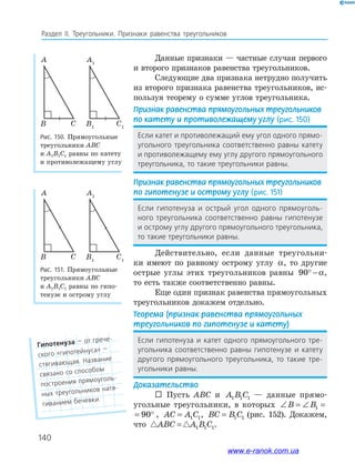 140
Раздел IІ. Треугольники. Признаки равенства треугольников
Данные признаки — частные случаи первого
и второго признаков равенства треугольников.
Следующие два признака нетрудно получить
из второго признака равенства треугольников, ис­
пользуя теорему о сумме углов треугольника.
Признак равенства прямоугольных треугольников
по катету и противолежащему углу (рис. 150)
Если катет и противолежащий ему угол одного прямо-
угольного треугольника соответственно равны катету
и противолежащему ему углу другого прямоугольного
треугольника, то такие треугольники равны.
Признак равенства прямоугольных треугольников
по гипотенузе и острому углу (рис. 151)
Если гипотенуза и острый угол одного прямоуголь-
ного треугольника соответственно равны гипотенузе
и острому углу другого прямоугольного треугольника,
то такие треугольники равны.
Действительно, если данные треугольни­
ки имеют по равному острому углу α, то другие
острые углы этих треугольников равны 90° − α,
то есть также соответственно равны.
Еще один признак равенства прямоугольных
треугольников докажем отдельно.
Теорема (признак равенства прямоугольных
треугольников по гипотенузе и катету)
Если гипотенуза и катет одного прямоугольного тре-
угольника соответственно равны гипотенузе и катету
другого прямоугольного треугольника, то такие тре-
угольники равны.
Доказательство
 Пусть ABC и A B C1 1 1 — данные прямо­
угольные треугольники, в которых ∠ = ∠ = °B B1 90
∠ = ∠ = °B B1 90 , AC A C= 1 1, BC B C= 1 1 (рис. 152). Докажем,
что ABC A B C= 1 1 1.
Рис. 150. Прямоугольные
треугольники ABC
и A1B1C1 равны по катету
и противолежащему углу
Рис. 151. Прямоугольные
треугольники ABC
и A1B1C1 равны по гипо­
тенузе и острому углу
A
CB
A1
C1
B1
A
CB
A1
C1
B1
гипотенуза — от грече-
ского «гипотейнуса» —
стягивающая. Название
связано со способом
построения прямоуголь-
ных треугольников натя-
гиванием бечевки
www.e-ranok.com.ua
 