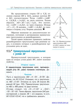 141
§17. Прямоугольные треугольники. Признаки и свойства прямоугольных треугольников
На продолжениях сторон CB и C B1 1 от­
ложим отрезки BD и B D1 1, равные катетам BC
и B C1 1 соответственно. Тогда ABD ABC=
и A B D A B C1 1 1 1 1 1= по двум катетам. Таким
образом, AD AC A C A D= = =1 1 1 1 . Это значит,
что ADC A D C= 1 1 1 по трем сторонам. Отсюда
∠ = ∠C C1. И наконец, ABC A B C= 1 1 1 по гипо­
тенузе и острому углу. Теорема доказана. 
Обратим внимание на дополнительное по­
строение, состоящее в достраивании прямоуголь­
ного треугольника до равнобедренного.
Такой прием позволяет применять свойства
равнобедренного треугольника при решении за­
дач, в условиях которых о равнобедренном тре­
угольнике речь не идет.
17.3.* Прямоугольный треугольник
с углом 30°
Прямоугольный треугольник, в котором
один из острых углов равен 30°, имеет полезное
свойство.
Опорная задача
В прямоугольном треугольнике катет, противоле-
жащий углу 30°, равен половине гипотенузы. До-
кажите.
Решение
Пусть в треугольнике ABC ∠A = 30°, ∠B= 90°. До-
кажем, что BC= 0,5AC. Очевидно, что в треугольни-
ке ABC ∠C= 60°. Отложим на луче CB отрезок BD,
равный BC (рис. 153). Прямоугольные треугольни-
ки ABC и ABD равны по двум катетам.
Отсюда следует, что ∠D = ∠C = 60° и ∠DAC =
=30°+30°=60°. Таким образом, треугольник DAC рав-
носторонний, а отрезок AB — его медиана, то есть
BC= 0,5DC= 0,5AC, что и требовалось доказать.
Рис. 152. Прямоугольные
треугольники ABC
и A1B1C1 равны по гипо­
тенузе и катету
Рис. 153
A
D B C
30°
www.e-ranok.com.ua
 