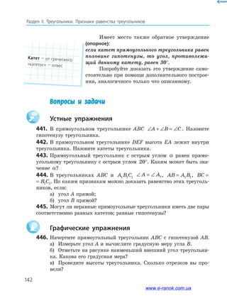 142
Раздел IІ. Треугольники. Признаки равенства треугольников
Имеет место также обратное утверждение
(опорное):
если катет прямоугольного треугольника равен
половине гипотенузы, то угол, противолежа-
щий данному катету, равен 30°.
Попробуйте доказать это утверждение само­
стоятельно при помощи дополнительного построе­
ния, аналогичного только что описанному.
Вопросы и задачи
устные упражнения
441. В прямоугольном треугольнике ABC ∠ + ∠ = ∠A B C. Назовите
гипотенузу треугольника.
442. В прямоугольном треугольнике DEF высота EA лежит внутри
треугольника. Назовите катеты треугольника.
443. Прямоугольный треугольник с острым углом α равен прямо­
угольному треугольнику с острым углом 20°. Каким может быть зна­
чение α?
444. В треугольниках ABC и A B C1 1 1
∠ = ∠A A1, AB A B= 1 1, BC B C= 1 1
BC B C= 1 1. По каким признакам можно доказать равенство этих треуголь­
ников, если:
а) угол A прямой;
б) угол B прямой?
445. Могут ли неравные прямоугольные треугольники иметь две пары
соответственно равных катетов; равные гипотенузы?
графические упражнения
446. Начертите прямоугольный треугольник ABC с гипотенузой AB.
а) Измерьте угол A и вычислите градусную меру угла B.
б) Отметьте на рисунке наименьший внешний угол треугольни­
ка. Какова его градусная мера?
в) Проведите высоты треугольника. Сколько отрезков вы про­
вели?
катет — от греческого
«катетос» — отвес
www.e-ranok.com.ua
 