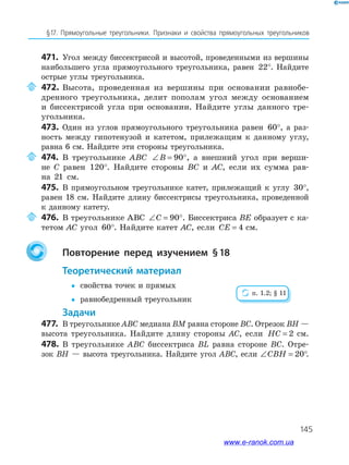 145
§17. Прямоугольные треугольники. Признаки и свойства прямоугольных треугольников
471. Угол между биссектрисой и высотой, проведенными из вершины
наибольшего угла прямоугольного треугольника, равен 22°. Найдите
острые углы треугольника.
472. Высота, проведенная из вершины при основании равнобе­
дренного треугольника, делит пополам угол между основанием
и биссектрисой угла при основании. Найдите углы данного тре­
угольника.
473. Один из углов прямоугольного треугольника равен 60°, а раз­
ность между гипотенузой и катетом, прилежащим к данному углу,
равна 6 см. Найдите эти стороны треугольника.
474. В треугольнике ABC ∠ = °B 90 , а внешний угол при верши­
не C равен 120°. Найдите стороны BC и AC, если их сумма рав­
на 21 см.
475. В прямоугольном треугольнике катет, прилежащий к углу 30°,
равен 18 см. Найдите длину биссектрисы треугольника, проведенной
к данному катету.
476. В треугольнике ABC ∠ = °C 90 . Биссектриса BE образует с ка­
тетом AC угол 60°. Найдите катет AC, если CE = 4 см.
повторение перед изучением §18
теоретический материал
 свойства точек и прямых
 равнобедренный треугольник
задачи
477. В треугольнике ABC медиана BM равна стороне BC. Отрезок BH —
высота треугольника. Найдите длину стороны AC, если HC = 2 см.
478. В треугольнике ABC биссектриса BL равна стороне BC. Отре­
зок BH — высота треугольника. Найдите угол ABC, если ∠ = °CBH 20 .
п. 1.2; § 11
www.e-ranok.com.ua
 