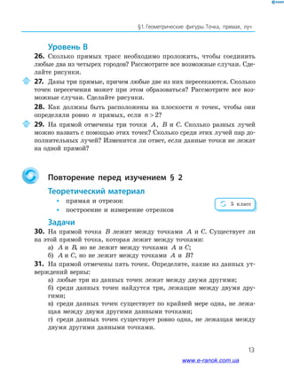 13
§﻿1.﻿﻿Геометрические﻿ фигуры.﻿Точка,﻿ прямая,﻿ луч﻿
Уровень В
26. Сколько прямых трасс необходимо проложить, чтобы соединить
любые два из четырех городов? Рассмотрите все возможные случаи. Сде-
лайте рисунки.
27. Даны три прямые, причем любые две из них пересекаются. Сколько
точек пересечения может при этом образоваться? Рассмотрите все воз-
можные случаи. Сделайте рисунки.
28. Как должны быть расположены на плоскости n точек, чтобы они
определяли ровно n прямых, если n  2?
29. На прямой отмечены три точки A, B и С. Сколько разных лучей
можно назвать с помощью этих точек? Сколько среди этих лучей пар до-
полнительных лучей? Изменится ли ответ, если данные точки не лежат
на одной прямой?
Повторение перед изучением § 2
теоретический материал
• прямая и отрезок
• построение и измерение отрезков
задачи
30. На прямой точка B лежит между точками A и С. Существует ли
на этой прямой точка, которая лежит между точками:
а) A и B, но не лежит между точками A и С;
б) A и С, но не лежит между точками A и B?
31. На прямой отмечены пять точек. Определите, какие из данных ут-
верждений верны:
а) любые три из данных точек лежат между двумя другими;
б) среди данных точек найдутся три, лежащие между двумя дру-
гими;
в) среди данных точек существует по крайней мере одна, не лежа-
щая между двумя другими данными точками;
г) среди данных точек существует ровно одна, не лежащая между
двумя другими данными точками.
5 класс
www.e-ranok.com.ua
 