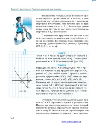 148
Раздел IІ. Треугольники. Признаки равенства треугольников
Неравенство треугольника позволяет про­
анализировать существование, а значит, и воз­
можность построения треугольника с заданными
сторонами. В частности, если хотя бы одно из трех
положительных чисел a, b, c больше или равно
сумме двух других, то построить треугольник со
сторонами a, b, c невозможно.
С неравенством треугольника связана клас­
сическая задача о нахождении кратчайшего пу­
ти на плоскости. Ее решение было известно еще
великому древнегреческому ученому Архимеду
(287–212 гг. до н. э.).
Задача
Точки A и B лежат по одну сторону от прямой c.
Найдите на этой прямой такую точку C, чтобы сумма
расстояний АС + СВ была наименьшей (рис. 158).
Решение
Проведем из точки A перпендикуляр AO к пря-
мой c и отложим на его продолжении отрезок ОА1,
равный AO. Для любой точки C прямой c прямо-
угольные треугольники AOC и A1OC равны по двум
катетам, откуда АС = А1С и АС + СВ = А1С + СВ.
Очевидно, что по следствию неравенства треуголь-
ника сумма А1С + СВ будет наименьшей в случае,
когда точки А1,, С и B лежат на одной прямой. Та-
ким образом, искомая точка должна быть точкой
пересечения отрезка А1В с прямой c.
Отметим, что в условиях данной задачи пря­
мые AC и CB образуют с прямой c равные углы.
Именно так распространяется луч света, который
выходит из точки A, отражается от прямой c и попа­
дает в точку B. Физики в таком случае говорят, что
угол падения светового луча равен углу отражения.
Рис. 158
c
B
A
OC
A1
www.e-ranok.com.ua
 